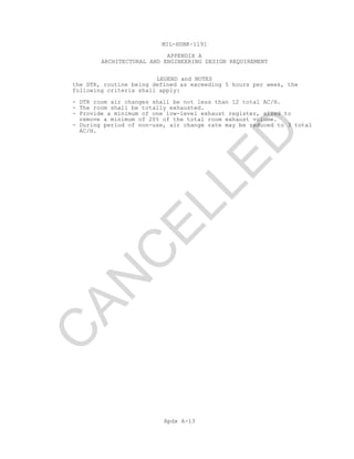 MIL-HDBK-1191
APPENDIX A
ARCHITECTURAL AND ENGINEERING DESIGN REQUIREMENT
LEGEND and NOTES
Apdx A-13
the DTR, routine being defined as exceeding 5 hours per week, the
following criteria shall apply:
- DTR room air changes shall be not less than 12 total AC/H.
- The room shall be totally exhausted.
- Provide a minimum of one low-level exhaust register, sized to
remove a minimum of 20% of the total room exhaust volume.
- During period of non-use, air change rate may be reduced to 3 total
AC/H.
C
AN
C
ELLED
 