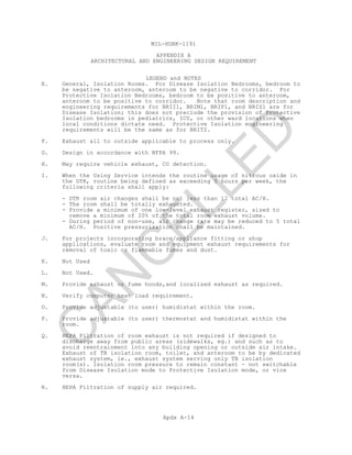 MIL-HDBK-1191
APPENDIX A
ARCHITECTURAL AND ENGINEERING DESIGN REQUIREMENT
LEGEND and NOTES
Apdx A-14
E. General, Isolation Rooms. For Disease Isolation Bedrooms, bedroom to
be negative to anteroom, anteroom to be negative to corridor. For
Protective Isolation Bedrooms, bedroom to be positive to anteroom,
anteroom to be positive to corridor. Note that room description and
engineering requirements for BRII1, BRIM1, BRIP1, and BRIS1 are for
Disease Isolation; this does not preclude the provision of Protective
Isolation bedrooms in pediatrics, ICU, or other ward locations when
local conditions dictate need. Protective Isolation engineering
requirements will be the same as for BRIT2.
F. Exhaust all to outside applicable to process only.
G. Design in accordance with NFPA 99.
H. May require vehicle exhaust, CO detection.
I. When the Using Service intends the routine usage of nitrous oxide in
the DTR, routine being defined as exceeding 5 hours per week, the
following criteria shall apply:
- DTR room air changes shall be not less than 12 total AC/H.
- The room shall be totally exhausted.
- Provide a minimum of one low-level exhaust register, sized to
remove a minimum of 20% of the total room exhaust volume.
- During period of non-use, air change rate may be reduced to 5 total
AC/H. Positive pressurization shall be maintained.
J. For projects incorporating brace/appliance fitting or shop
applications, evaluate room and equipment exhaust requirements for
removal of toxic or flammable fumes and dust.
K. Not Used
L. Not Used.
M. Provide exhaust or fume hoods,and localized exhaust as required.
N. Verify computer heat load requirement.
O. Provide adjustable (to user) humidistat within the room.
P. Provide adjustable (to user) thermostat and humidistat within the
room.
Q. HEPA Filtration of room exhaust is not required if designed to
discharge away from public areas (sidewalks, eg.) and such as to
avoid reentrainment into any building opening or outside air intake.
Exhaust of TB isolation room, toilet, and anteroom to be by dedicated
exhaust system, ie., exhaust system serving only TB isolation
room(s). Isolation room pressure to remain constant - not switchable
from Disease Isolation mode to Protective Isolation mode, or vice
versa.
R. HEPA Filtration of supply air required.
C
AN
C
ELLED
 