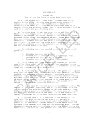MIL-HDBK-1191
FIGURE 2-5
Instructions for Preparing Gross Area Tabulation.
This is the square meter (foot) quantity number used on the
project DD Form 1391. The gross area documentation consists of
calculation and tabulation of the building gross floor area
illustrated with small scale, single-line dimensioned drawings as
demonstrated in the attached figure. The following procedures will be
used to calculate the gross building area.
a. The gross area includes the total area of all floors with a
floor-to-ceiling height of 2134 mm (7 ft) or greater, including
basements, mezzanines, penthouses, mechanical and electrical spaces,
enclosed loading docks, and ambulance garages. Gross area is measured
from the exterior surfaces of all enclosing walls except where the
exterior wall surface overhangs the exterior window surface by one
foot or more. In this case, the gross area is measured from a point
one-half the distance between the exterior plane of the window glazing
and the outermost plane of the wall.
b. The following spaces are counted as one-half of the actual
gross area:
(1) Exterior balconies and porches.
(2) Covered but not enclosed walks, passageways, ramps,
ambulance shelters, and entry canopies.
(3) Exterior open stairs (covered or uncovered).
c. The following shaft type elements are counted in the gross
area of one floor only: atria, unenclosed floor openings, stairs,
escalators, elevators and lifts, mechanical and electrical shafts, and
other shafts connecting two or more floors.
d. The following areas are not counted in the gross area: spaces
with less than seven feet floor-to-ceiling height; exterior insulation
applied to an existing building; exterior, uncovered, unenclosed
terraces, ramps, stoops, and pads; open courtyards; utility tunnels;
equipment yards; and crawl spaces. Crawl spaces with a clear height
of seven feet or greater are not counted in the gross area provided
the clear height of seven feet and greater is the result of the
natural site terrain or foundation construction.
e. The gross area for site and supporting facilities, such as the
central utility plant, pump house, and utility buildings, which are
not included in the Program For Design is tabulated separately from
the main building gross area tabulation. The gross area of all site
and supporting facilities which are identified in the Program for
Design is accounted for in the main building gross area tabulation.
f. A separate tabulation is required for the mechanical area.
This tabulation will include the net area of all mechanical,
electrical, and telecommunication rooms and utility shafts. Walls,
partitions and structural elements associated with these spaces are
included in the general gross area not the mechanical area. Vertical
circulation spaces, such as elevators, escalators, lifts, stairs, and
trash chutes, are counted in the general gross area not the mechanical
2-12
C
AN
C
ELLED
 