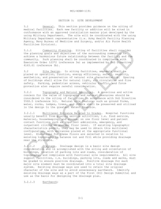 MIL-HDBK-1191
SECTION 3: SITE DEVELOPMENT
3.1 General. This section provides guidance on the siting of
medical facilities. Each new facility or addition will be sited in
conformance with an approved installation master plan developed by the
using Military Department. The site will be coordinated with the using
Military Department representative (i.e. Army Health Facility Planning
Agency, Navy Bureau of Medicine and Surgery, and/or Air Force Health
Facilities Division).
3.1.1 Community Planning. Siting of facilities shall consider
the planning goals and objectives of the surrounding community to
achieve a harmonious future relationship between the facility and the
community. Such planning shall be coordinated in compliance with
Executive Order 12372 (reference 3a) as implemented by DoD Directive
4165.61 (reference 3b).
3.2 Site Design. In siting facilities, emphasis shall be
placed on operation, function, energy efficiency, safety, security,
aesthetics, and preservation of natural site characteristics. Spacing
of buildings shall allow for natural light, air circulation and fire
safety. Parking, pedestrian access, vehicular traffic, and force
protection also require careful consideration.
3.2.1 Topography and Natural Resources. A conscious and active
concern for the value of topography and natural resources should be
considered in the siting of facilities in accordance with DoD Directive
5500.5 (reference 3c). Natural site features such as ground forms,
water, rocks, ledges, trees, and others shall be preserved and utilized
in the design to the greatest extent feasible.
3.2.1.1 Multilevel Entrance Related to Grades. Hospital functions
usually benefit from placing service activities, i.e. food service,
materiel, housekeeping, and stores, on one floor level and patient
contact functions such as inpatient admissions, emergency, and
outpatient clinics on another floor level. If existing topographic
characteristics permit, they may be used to obtain this multilevel
configuration, with entrances placed at the appropriate functional
level. Elevations for these floors are selected in relation to
existing topography to balance cut and fill while providing drainage
near the structure.
3.2.1.2 Drainage. Drainage design is a basic site design
consideration and is accomplished with the siting and orientation of
buildings, location of parking lots and roads, consideration of
topography, and compliance with functional site requirements. All site
support facilities, i.e. buildings, parking lots, roads and walks, must
be graded to ensure positive drainage. Positive drainage for each
major site element must be coordinated into a total site drainage
system. Existing drainage ways are used to retain the original
character of the site and to avoid unnecessary earthwork. Identify
existing drainage ways as a part of the First (S1) Design Submittal and
use as the basis for designing the drainage plan.
3.2.1.3 Earthwork:
3-1
C
AN
C
ELLED
 