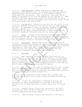 MIL-HDBK-1191
3.2.1.3.1 Site Character. Reduce earthwork by respecting the
character of the existing site, its topography and drainage patterns.
Observing these criteria will result in site elements fitting
comfortably into the terrain. Upon completion, structures should
appear as belonging on the site and enhance the site aesthetics. When
available and where appropriate, excess fill may be used for earth
berms to blend with existing topography and to partially screen service
and parking areas from offsite view.
3.2.1.3.2 Cut and Fill. Balance cut and fill for the entire site as
closely as possible to eliminate the need for hauling earth on or off
the site. If topography in areas for parking, roadways or other site
features requires cut or fill, appropriate selection of floor
elevations at the major structure provides a useful mechanism for
balancing excavation with backfilling for the entire site.
3.2.1.4 Winds. Consider prevailing wind direction when siting
health facilities near existing facilities whose functions may degrade
air environmental quality. Avoid wind movement from such facilities to
the air handling intakes of air-conditioned health facilities.
3.2.1.5 Site Noise. Analyze the project site acoustically to
determine existing noise sources and compatibility with the environment
required of a health care facility and applicable noise level reduction
requirements. Base noise data, including the air installation
compatible use zone (AICUZ) report, must be obtained from the
installation engineer’s office during concept design.
3.2.1.6 Helipads.
3.2.1.6.1 When required, helicopter landing facilities will be
incorporated as a requirement of the health facility site development
plans. To preclude loss of time and effort in transporting patients
from the helicopter, the location of landing facilities should permit
manual transfer of patients to the emergency entrance of the hospital.
This distance should normally not exceed 60 meters.
3.2.1.6.2 The site plan will show the helipad with its clear landing
area, the approach-departure zones and take-off safety zones. Select
the site during early planning to preclude other supporting facilities
from encroaching upon a usable helipad site.
3.2.1.6.3 Site orientation of the helipad shall consider wind
direction and possible wind currents caused by nearby buildings and
structures.
3.2.1.6.4 Criteria for development of helipad facilities and
associated air space requirements are contained in TM 5-803-4
(reference 3d) or other applicable criteria supplied by the Design
Agent.
3.2.1.6.5 Pavement design criteria are contained in TM 5-823-2
(reference 3e) and TM 5-823-3 (reference 3f) or other applicable
criteria supplied by the Design Agent.
3.2.1.6.6 Lighting design criteria are contained in TM 5-811-5
3-2
C
AN
C
ELLED
 