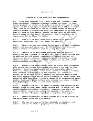 Apdx B-1
MIL-HDBK-1191
APPENDIX B: DESIGN SUBMITTALS AND DOCUMENTATION
B.1 Block Plan Submittal (S-1). Block Plans shall include at least
three substantially different alternative design solutions. For less
complex projects the number may be reduced as coordinated with the using
agency, and the design agents medical facilities design office or center.
The intent is to either select one of the three schemes or develop a
composite scheme for room-by-room floor plan development in S4. Each block
plan will show building massing, siting, and the layout of the gross
function areas (blocks) within the building. The following are the
requirements for the Block Plan effort:
B.1.1 Site plans of each scheme showing existing and proposed
structures, topography, utilities, roads, and parking.
B.1.2 Floor plans for each scheme showing each level with circulation
patterns and principal dimensions. On addition/alteration projects,
existing versus new conditions must be clearly delineated.
B.1.3 Description of each scheme and strong and weak points of
solution and the rationale for the solution. The following features must
be addressed for each scheme: expandability, flexibility, any cost
variations, proposed structural system, proposed mechanical system(s),
electrical system, energy conservation features, phasing, and initial
constructability considerations.
B.1.4 Either a site investigation report or Project Book information
will address the existing and proposed conditions on and near the site
including: demolition requirements (if any), topography, adjacent
facilities, site vegetation, access roads, easements, safety clearances,
site acoustics, parking (existing and proposed), soil conditions,
floodplains or wetlands criteria, asbestos and hazardous waste on-site,
and energy considerations such as building orientation, solar access, and
prevailing wind conditions. Provide a summary of any environmental impact
studies, base master plans and base architectural plans where available.
Provide photographs of the site and nearby structures.
B.1.5 Either a site utilities report or Project Book information will
address: storm drainage, sewer, water (potable and fire protection), gas,
central heating and cooling, electricity, telephone, fire alarm, and
communications. Address the quality and capacity of the existing
utilities to serve the proposed project and any demolition required.
B.1.6 Sketch perspectives for each proposed solution as directed by
the design agent and/or the using service.
B.1.7 The narrative portion of the submittal, calculations, cost
estimate, and reports shall be properly bound and formatted.
C
AN
C
ELLED
 