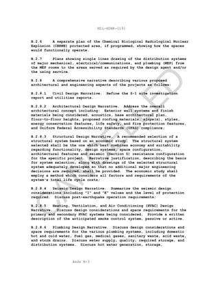 Apdx B-3
MIL-HDBK-1191
B.2.6 A separate plan of the Chemical Biological Radiological Nuclear
Explosion (CBRNE) protected area, if programmed, showing how the spaces
would functionally operate.
B.2.7 Plans showing single lines drawing of the distribution systems
of major mechanical, electrical/communications, and plumbing (MEP) from
the MEP rooms to the areas served as required by the design agent and/or
the using service.
B.2.8 A comprehensive narrative describing various proposed
architectural and engineering aspects of the projects as follows:
B.2.8.1 Civil Design Narrative. Refine the S-1 site investigation
report and utilities reports.
B.2.8.2 Architectural Design Narrative. Address the overall
architectural concept including: Exterior wall systems and finish
materials being considered, acoustics, base architectural plan,
floor-to-floor heights, proposed roofing materials, slope(s), styles,
energy conservation features, life safety, and fire protection features,
and Uniform Federal Accessibility Standards (UFAS) compliance;
B.2.8.3 Structural Design Narrative. A recommended selection of a
structural system based on an economic study. The structural system
selected shall be the one which best combines economy and suitability
regarding functionality, design systems, space configuration,
architectural features and seismic (Section 6) resistance configuration
for the specific project. Narrative justification, describing the basis
for system selection, along with drawings of the selected structural
system adequately developed so that no additional major engineering
decisions are required, shall be provided. The economic study shall
employ a method which considers all factors and requirements of the
system's total life cycle costs;
B.2.8.4 Seismic Design Narrative. Summarize the seismic design
considerations including "I" and "K" values and the level of protection
required. Discuss post-earthquake operation requirements;
B.2.8.5 Heating, Ventilation, and Air Conditioning (HVAC) Design
Narrative. Discuss design considerations and space requirements for the
primary and secondary HVAC systems being considered. Provide a written
description of the anticipated smoke control system, passive or active.
B.2.8.6 Plumbing Design Narrative. Discuss design considerations and
space requirements for the various plumbing systems, including domestic
hot and cold water, fuel gas, medical gases, sanitary waste, acid waste,
and storm drains. Discuss water supply, quality, required storage, and
distribution systems. Discuss hot water generation, storage,
C
AN
C
ELLED
 