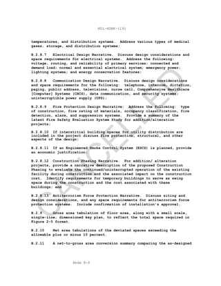 Apdx B-4
MIL-HDBK-1191
temperatures, and distribution systems. Address various types of medical
gases, storage, and distribution systems;
B.2.8.7 Electrical Design Narrative. Discuss design considerations and
space requirements for electrical systems. Address the following:
voltage, routing, and reliability of primary services; connected and
demand load; normal and essential electrical system; emergency power;
lighting systems; and energy conservation features;
B.2.8.8 Communication Design Narrative. Discuss design considerations
and space requirements for the following: telephone, intercom, dictation,
paging, public address, televisions, nurse call, Comprehensive Healthcare
[Computer] Systems (CHCS), data communication, and security systems;
uninterruptible power supply (UPS);
B.2.8.9 Fire Protection Design Narrative: Address the following: type
of construction, fire rating of materials, occupancy classification, fire
detection, alarm, and suppression systems. Provide a summary of the
latest Fire Safety Evaluation System Study for addition/alteration
projects;
B.2.8.10 If interstitial building spaces for utility distribution are
included in the project discuss fire protection, structural, and other
aspects of the design;
B.2.8.11 If an Engineered Smoke Control System (ESCS) is planned, provide
an economic justification;
B.2.8.12 Construction Phasing Narrative. For addition/ alteration
projects, provide a narrative description of the proposed Construction
Phasing to evaluate the continued/uninterrupted operation of the existing
facility during construction and the associated impact on the construction
cost. Identify requirements for temporary buildings to serve as swing
space during the construction and the cost associated with these
buildings; and
B.2.8.13 Antiterrorism Force Protection Narrative. Discuss siting and
design considerations, and any space requirements for antiterrorism force
protection systems. Include confirmation of installation’s approval.
B.2.9 Gross area tabulation of floor area, along with a small scale,
single-line, dimensioned key plan, to reflect the total space required in
Figure 2-5 format.
B.2.10 Net area tabulations of the deviated spaces exceeding the
allowable plus or minus 10 percent.
B.2.11 A net-to-gross area conversion summary comparing the as-designed
C
AN
C
ELLED
 