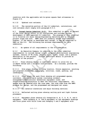 Apdx B-5
MIL-HDBK-1191
condition with the applicable net-to-gross square feet allowances in
Figure 2-8.
B.2.12 Updated cost estimate.
B.2.13 The narrative portion of the S-2 submittal, calculations, and
cost estimate shall comply with paragraph B.4.2.
B.3 Concept Design Submittal (S-3). This submittal is about 30 percent
of the total design effort in all disciplines and includes further
development of DMFO-approved S-2 submittal. The purpose of this submittal
is to finalize all major design/engineering decisions and to validate
project scope and cost. DMFO does not normally review this submittal;
however, if the design is developed well enough, it may be submitted to
DMFO as the S-4. The following are minimum requirements for this
submission:
B.3.1 An update of all requirements in the S-2 Submission.
B.3.2 An Executive Summary (in addition to the other submittal
requirements) to include design intent, proposed architectural engineering
systems, results of VE study, phasing plans, costs, scope, and a general
description of the project. Include sufficient detail to provide an
overview of the project.
B.3.3 Plans showing design in sufficient detail to allow for an
in-depth review and a reliable cost estimate. As a minimum, provide the
following:
B.3.3.1 Site plans showing building location, future expansion, existing
and proposed structures, topography, utilities, roads, parking, and
landscaping;
B.3.3.2 Floor plans for each floor showing all programmed spaces,
corridors, structural grid system (including columns),
electrical/communications/ mechanical equipment rooms, and
stairs/elevators/escalators to meet the functional requirements. All
spaces must be labeled with the room name, the room code from the DMFO
program for design, and the programmed and designed net areas;
B.3.3.3 All exterior elevations and major building sections;
B.3.3.4 Reflected ceiling plans showing ceiling grid and light fixture
placement;
B.3.3.5 Equipment plans showing all Categories A, B, C, D, E, F, and G
equipment. Show Category A, B, and E equipment on the equipment drawings
and floor plans with solid lines and Category C and F equipment with
C
AN
C
ELLED
 