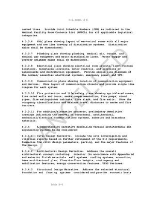 Apdx B-6
MIL-HDBK-1191
dashed lines. Provide Joint Schedule Numbers (JSN) as indicated in the
Medical Facility Room Contents List (MFRCL) for all applicable logistical
categories.
B.3.3.6 HVAC plans showing layout of mechanical rooms with all major
equipment and one line drawing of distribution systems. Distribution
mains shall be dimensioned;
B.3.3.7 Plumbing plans showing plumbing, medical air, vacuum, and
medical gas equipment and major distribution lines. Water supply and
gravity drainage mains shall be dimensioned.
B.3.3.8 Electrical plans showing electrical room layouts, light fixture
locations, receptacle locations, motor controls, and locations of
panelboards and distribution equipment. Provide single line diagrams of
the normal/ essential electrical systems, emergency power, and UPS;
B.3.3.9 Communication plans showing location of communication equipment
and devices. Show layout of communication closets and provide single line
diagram for each system;
B.3.3.10 Fire protection and life safety plans showing sprinklered areas,
fire rated walls and doors, smoke compartmentation, fire pumps, stand
pipes, fire extinguisher cabinets, fire alarm, and fire exits. Show the
occupancy classifications and maximum travel distances to smoke and fire
barriers.
B.3.3.11 For addition/alteration projects, preliminary demolition
drawings indicating the removal of structural, architectural,
mechanical/electrical/communications systems, asbestos and hazardous
materials.
B.3.4 A comprehensive narrative describing various architectural and
engineering systems being considered:
B.3.4.1 Civil Design Narrative. Include the site investigation and
utilities reports based on further refinement of the S-2 requirements.
Summarize the civil design parameters, parking, and the major features of
the design;
B.3.4.2 Architectural Design Narrative. Address the overall
architectural concept including: interior (in accordance with Appendix A)
and exterior finish materials wall systems, roofing systems, acoustics,
base architectural plan, floor-to-floor heights, contingency and
mobilization features, energy conservation features, UFAS features;
B.3.4.3 Structural Design Narrative. Address the selected structural
foundation and framing systems considered and provide economic basis
C
AN
C
ELLED
 
