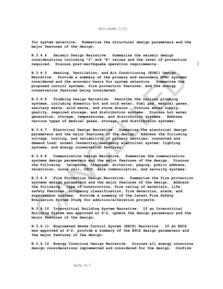 Apdx B-7
MIL-HDBK-1191
for system selection. Summarize the structural design parameters and the
major features of the design;
B.3.4.4 Seismic Design Narrative. Summarize the seismic design
considerations including "I" and "K" values and the level of protection
required. Discuss post-earthquake operation requirements;
B.3.4.5 Heating, Ventilation, and Air Conditioning (HVAC) Design
Narrative. Provide a summary of the primary and secondary HVAC systems
considered and the economic basis for system selection. Summarize the
proposed control systems, fire protection features, and the energy
conservation features being considered;
B.3.4.6 Plumbing Design Narrative. Describe the various plumbing
systems, including domestic hot and cold water, fuel gas, medical gases,
sanitary waste, acid waste, and storm drains. Discuss water supply,
quality, required storage, and distribution systems. Discuss hot water
generation, storage, temperatures, and distribution systems. Address
various types of medical gases, storage, and distribution systems;
B.3.4.7 Electrical Design Narrative. Summarize the electrical design
parameters and the major features of the design. Address the following:
voltage, routing, and reliability of primary services; connected and
demand load; normal /essential/emergency electrical system; lighting
systems; and energy conservation features;
B.3.4.8 Communication Design Narrative. Summarize the communication
systems design parameters and the major features of the design. Discuss
the following: telephone, intercom, dictation, paging, public address,
television, nurse call, CHCS, data communication, and security systems;
B.3.4.9 Fire Protection Design Narrative: Summarize the fire protection
systems design parameters and the major features of the design. Address
the following: type of construction, fire rating of materials, life
safety features, occupancy classification, fire detection, alarm, and
suppression systems. Provide a summary of the latest Fire Safety
Evaluation System Study for addition/alteration projects;
B.3.4.10 Interstitial Building System Narrative: If an Interstitial
Building System was approved at S-2, update the design parameters and the
major features of the design;
B.3.4.11 Engineered Smoke Control System (ESCS) Narrative. If an ESCS
was approved at S-2, provide a summary of the ESCS design parameters and
the major features of the design;
B.3.4.12 Energy Conscious Design Narrative. Discuss all energy conscious
design considerations implemented and considered for the design. Confirm
C
AN
C
ELLED
 