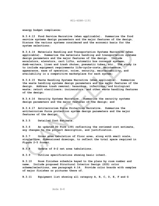 Apdx B-8
MIL-HDBK-1191
energy budget compliance;
B.3.4.13 Food Service Narrative (when applicable). Summarize the food
service systems design parameters and the major features of the design.
Discuss the various systems considered and the economic basis for the
system selections;
B.3.4.14 Materials Handling and Transportation Systems Narrative (when
applicable). Summarize the materials handling and transportation systems
design parameters and the major features of the design. Include
escalators, elevators, cart lifts, automatic box conveyor systems,
dumb-waiters, linen and trash chutes, pneumatic tubes, etc. The study is
to include equipment requirements life-cycle-costs, maintenance,
appearance, ease of operation, noise, security, maintainability, and
availability in a competitive marketplace for each system;
B.3.4.15 Waste Handling Systems Narrative (when applicable). Summarize
the waste handling systems design parameters and the major features of the
design. Address trash removal; hazardous, infectious, and biological
waste; retort sterilizers; incinerators; and other waste handling features
of the design;
B.3.4.16 Security Systems Narrative. Summarize the security systems
design parameters and the major features of the design; and
B.3.4.17 Antiterrorism Force Protection Narrative. Summarize the
antiterrorism force protection system design parameters and the major
features of the design.
B.3.5 Detailed Cost Estimate.
B.3.6 An updated DD Form 1391 reflecting the reviewed cost estimate,
any changes to the project description, and justification.
B.3.7 Gross area tabulation of floor area, along with small scale,
single-line, dimensioned drawings, to reflect the total space required in
Figure 2-5 format.
B.3.8 Update of S-2 net area tabulations.
B.3.9 Outline specifications showing basic intent.
B.3.10 Room finishes schedule keyed to the plans by room number and
name. Include proposed Structural Interior Design (SID) color
scheme/selections, see paragraph 4.14. Provide color boards with samples
of major finishes or pictures there of.
B.3.11 Equipment list showing all category A, B, C, D, E, F and G
C
AN
C
ELLED
 