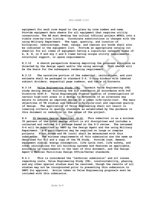 Apdx B-9
MIL-HDBK-1191
equipment for each room keyed to the plans by room number and name.
Provide equipment data sheets for all equipment that requires utility
connections. The AE must develop the initial official project MFRCL into a
viable room-by-room listing. Coordinate substitutions or changes with the
using Military Department. The type, quantity, and location of
biological, radioisotope, fume, canopy, and laminar air hoods shall also
be indicated in the equipment list. Provide an appropriate catalog cut
sheet(s) for all items of equipment having a logistical category codes of
A, B, E, or F and any C and G items having unique utility requirements,
structural support, or space requirements.
B.3.12 A sketch perspective drawing depicting the proposed structure as
directed by the design agent and/or the using service. This sketch will
be the basis for the subsequent rendering requirement.
B.3.13 The narrative portion of the submittal, calculations, and cost
estimate shall be packaged in standard U.S. 3-ring binders with labeled
subject dividers, sequential page numbers, and table of contents.
B.3.14 Value Engineering Study (VE). Conduct Value Engineering (VE)
study during design following the S-3 submission in accordance with DoD
Directive 4245.8. Value Engineering Studies consist of investigations of
certain high-cost areas in a design to determine if an alternate way
exists to achieve an improved design at a lower life-cycle-cost. The main
objectives of VE studies are reduced life-cycle-cost and improved quality
of design. The application of Value Engineering shall not result in
lowering criteria or quality standards as established by the guidance in
this document or reduction in the scope of the project.
B.4 35 Percent Design Submittal (S-4). This submittal is as a minimum
35 percent of the total design effort in all disciplines and includes a
corrected and refined S-3 package based on the S-3 review. The reviewed
S-4 will be submitted to DMFO by the Design Agent and the using Military
Department. A-E participation may be required on large or complex
projects. Final scope and PA (cost) shall be determined with this
submission. The minimum requirements of this submission are the same as
described for S-3 and a copy of the VE Study. Provide load, demand,
equipment sizing, energy consumption, life cycle cost, life safety, and
other calculations for all building systems and features as applicable,
according to requirements in the text of this document, and the Design
Agent’s Medical Facilities Design Office/Center standards.
B.4.1 This is considered the "technical submission" and all issues
regarding costs, Value Engineering Study (VE), constructability, phasing,
and any other special studies must be resolved, though the results of all
studies may not be incorporated prior to presenting this submission to
DMFO for approval. Action taken on Value Engineering proposals must be
included with this submission.
C
AN
C
ELLED
 