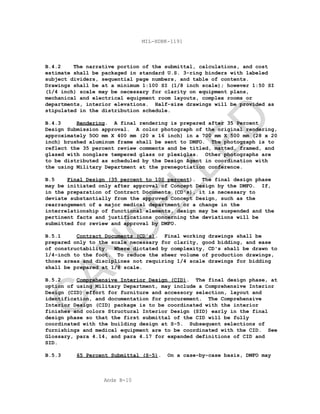 Apdx B-10
MIL-HDBK-1191
B.4.2 The narrative portion of the submittal, calculations, and cost
estimate shall be packaged in standard U.S. 3-ring binders with labeled
subject dividers, sequential page numbers, and table of contents.
Drawings shall be at a minimum 1:100 SI (1/8 inch scale); however 1:50 SI
(1/4 inch) scale may be necessary for clarity on equipment plans,
mechanical and electrical equipment room layouts, complex rooms or
departments, interior elevations. Half-size drawings will be provided as
stipulated in the distribution schedule.
B.4.3 Rendering. A final rendering is prepared after 35 Percent
Design Submission approval. A color photograph of the original rendering,
approximately 5OO mm X 400 mm (20 x 16 inch) in a 700 mm X 500 mm (28 x 20
inch) brushed aluminum frame shall be sent to DMFO. The photograph is to
reflect the 35 percent review comments and be titled, matted, framed, and
glazed with nonglare tempered glass or plexiglas. Other photographs are
to be distributed as scheduled by the Design Agent in coordination with
the using Military Department at the prenegotiation conference.
B.5 Final Design (35 percent to 100 percent). The final design phase
may be initiated only after approval of Concept Design by the DMFO. If,
in the preparation of Contract Documents (CD's), it is necessary to
deviate substantially from the approved Concept Design, such as the
rearrangement of a major medical department or a change in the
interrelationship of functional elements, design may be suspended and the
pertinent facts and justifications concerning the deviations will be
submitted for review and approval by DMFO.
B.5.1 Contract Documents (CD's). Final working drawings shall be
prepared only to the scale necessary for clarity, good bidding, and ease
of constructability. Where dictated by complexity, CD's shall be drawn to
1/4-inch to the foot. To reduce the sheer volume of production drawings,
those areas and disciplines not requiring 1/4 scale drawings for bidding
shall be prepared at 1/8 scale.
B.5.2 Comprehensive Interior Design (CID). The final design phase, at
option of using Military Department, may include a Comprehensive Interior
Design (CID) effort for furniture and accessory selection, layout and
identification, and documentation for procurement. The Comprehensive
Interior Design (CID) package is to be coordinated with the interior
finishes and colors Structural Interior Design (SID) early in the final
design phase so that the first submittal of the CID will be fully
coordinated with the building design at S-5. Subsequent selections of
furnishings and medical equipment are to be coordinated with the CID. See
Glossary, para 4.14, and para 4.17 for expanded definitions of CID and
SID.
B.5.3 65 Percent Submittal (S-5). On a case-by-case basis, DMFO may
C
AN
C
ELLED
 