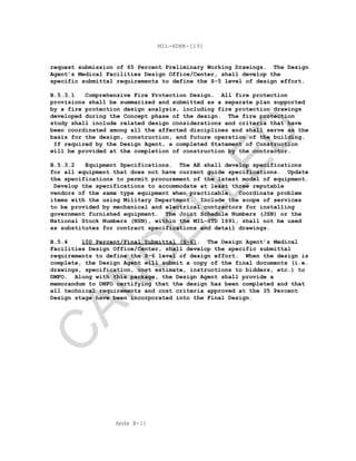 Apdx B-11
MIL-HDBK-1191
request submission of 65 Percent Preliminary Working Drawings. The Design
Agent’s Medical Facilities Design Office/Center, shall develop the
specific submittal requirements to define the S-5 level of design effort.
B.5.3.1 Comprehensive Fire Protection Design. All fire protection
provisions shall be summarized and submitted as a separate plan supported
by a fire protection design analysis, including fire protection drawings
developed during the Concept phase of the design. The fire protection
study shall include related design considerations and criteria that have
been coordinated among all the affected disciplines and shall serve as the
basis for the design, construction, and future operation of the building.
If required by the Design Agent, a completed Statement of Construction
will be provided at the completion of construction by the contractor.
B.5.3.2 Equipment Specifications. The AE shall develop specifications
for all equipment that does not have current guide specifications. Update
the specifications to permit procurement of the latest model of equipment.
Develop the specifications to accommodate at least three reputable
vendors of the same type equipment when practicable. Coordinate problem
items with the using Military Department. Include the scope of services
to be provided by mechanical and electrical contractors for installing
government furnished equipment. The Joint Schedule Numbers (JSN) or the
National Stock Numbers (NSN), within the MIL-STD 1691, shall not be used
as substitutes for contract specifications and detail drawings.
B.5.4 100 Percent/Final Submittal (S-6). The Design Agent’s Medical
Facilities Design Office/Center, shall develop the specific submittal
requirements to define the S-6 level of design effort. When the design is
complete, the Design Agent will submit a copy of the final documents (i.e.
drawings, specification, cost estimate, instructions to bidders, etc.) to
DMFO. Along with this package, the Design Agent shall provide a
memorandum to DMFO certifying that the design has been completed and that
all technical requirements and cost criteria approved at the 35 Percent
Design stage have been incorporated into the Final Design.
C
AN
C
ELLED
 