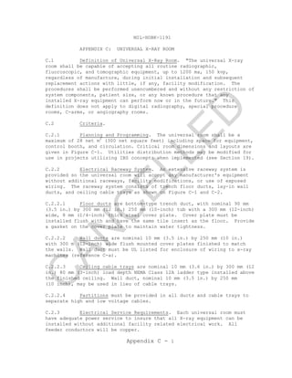 MIL-HDBK-1191
Appendix C - 1
APPENDIX C: UNIVERSAL X-RAY ROOM
C.1 Definition of Universal X-Ray Room. "The universal X-ray
room shall be capable of accepting all routine radiographic,
fluoroscopic, and tomographic equipment, up to 1200 ma, 150 kvp,
regardless of manufacture, during initial installation and subsequent
replacement actions with little, if any, facility modification. The
procedures shall be performed unencumbered and without any restriction of
system components, patient size, or any known procedure that any
installed X-ray equipment can perform now or in the future." This
definition does not apply to digital radiography, special procedure
rooms, C-arms, or angiography rooms.
C.2 Criteria.
C.2.1 Planning and Programming. The universal room shall be a
maximum of 28 net m2
(300 net square feet) including space for equipment,
control booth, and circulation. Critical room dimensions and layouts are
given in Figure C-1. Utilities distribution methods may be modified for
use in projects utilizing IBS concepts when implemented (see Section 19).
C.2.2 Electrical Raceway System. An extensive raceway system is
provided so the universal room will accept any manufacturer's equipment
without additional raceways, facility modifications, or use of exposed
wiring. The raceway system consists of trench floor ducts, lay-in wall
ducts, and ceiling cable trays as shown on Figure C-1 and C-2.
C.2.2.1 Floor ducts are bottom-type trench duct, with nominal 90 mm
(3.5 in.) by 300 mm (12 in.) 250 mm (10-inch) tub with a 300 mm (12-inch)
wide, 8 mm (1/4-inch) thick steel cover plate. Cover plate must be
installed flush with and have the same tile insert as the floor. Provide
a gasket on the cover plate to maintain water tightness.
C.2.2.2 Wall ducts are nominal 10 mm (3.5 in.) by 250 mm (10 in.)
with 300 m (12-inch) wide flush mounted cover plates finished to match
the walls. Wall duct must be UL listed for enclosure of wiring to x-ray
machines (reference C-a).
C.2.2.3 Ceiling cable trays are nominal 10 mm (3.6 in.) by 300 mm (12
in.) 80 mm (3-inch) load depth NEMA Class 12A ladder type installed above
the finished ceiling. Wall duct, nominal 10 mm (3.5 in.) by 250 mm
(10 inch), may be used in lieu of cable trays.
C.2.2.4 Partitions must be provided in all ducts and cable trays to
separate high and low voltage cables.
C.2.3 Electrical Service Requirements. Each universal room must
have adequate power service to insure that all X-ray equipment can be
installed without additional facility related electrical work. All
feeder conductors will be copper.
C
AN
C
ELLED
 