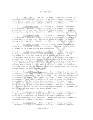 MIL-HDBK-1191
Appendix C - 2
C.2.3.1 Power Quality. The facility power system must provide the
specified nominal voltage (480 V or 240 V) plus or minus 5 percent to
each universal room. Special power conditioning equipment, if required,
should be identified and provided with the X-ray installation.
C.2.3.2 Three-Phase Rooms. If the room will receive three-phase
X-ray equipment, provide 150 amp, 480 volt, three-phase (3-wire and
ground) service to the room. Provide an adjustable trip, 150 amp,
3-pole, shunt trip circuit breaker in a NEMA 1, flush mounted enclosure.
C.2.3.3 Single-Phase Rooms. If the room will receive single-phase
X-ray equipment, provide 150 amp, 240 volt, single-phase (3-wire and
ground) service to the room. Provide an adjustable trip, 100 amp,
2-pole, shunt trip circuit breaker in a NEMA 1, flush mounted enclosure.
C.2.3.4 Emergency Shutdown. Provide a large, clearly identified
push-button to actuate the shunt trip circuit breakers, and disconnect
all power to the X-ray machine and accessories.
C.2.3.5 120/208 Volt Auxiliary Panelboard. If required by using
Military Department, provide a 120/208 volt, single-phase, 100 amp
panelboard with a 50 amp shunt trip main breaker to support the
single-phase loads in each room. Provide a 20-pole-space panelboard with
at least two 20 amp 2-pole circuit breakers, and five 20 amp 1-pole
circuit breakers. This panelboard may be served from the nearest general
purpose 120/208V transformer; a dedicated stepdown transformer may be
provided and fed from the 480V service in 3-phase rooms. (Calculations
should be based on 180 amp maximum demand for 3-phase rooms, and 300 amp
maximum demand for single-phase rooms.)
C.2.3.6 Voltage Drop and Regulation. Total voltage drop in a branch
circuit and feeder conductors must not exceed 2 percent from the facility
distribution transformer to the X-ray rooms. Total voltage regulation of
the distribution transformer, feeder, and branch circuit conductors must
not exceed 5%. For circuits which serve only one room, calculations
should be based on the maximum demand current of the single X-ray
generator. For circuits which serve more than one room, calculation
should be based on the maximum demand current of the two largest rooms.
(Calculations should be based on 180 amp maximum demand for 3-phase rooms
and 300 amp maximum demand for single-phase rooms.)
C.2.3.7 Distribution Transformers. Distribution transformers should
not be dedicated solely to X-ray equipment. The voltage regulation is
better if X-ray machines are connected to transformers which are
partially loaded with other equipment. X-ray machines should always be
connected line-to-line, never line-to-neutral.
C.2.3.8 Essential Power. Essential power for X-ray equipment,
illumination, and duplex receptacles shall be in accordance with the
C
AN
C
ELLED
 