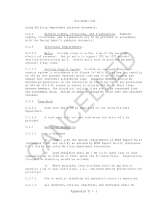 MIL-HDBK-1191
Appendix C - 3
using Military Department guidance documents.
C.2.4 Warning Lights, Interlocks, and Illumination. Warning
lights, interlocks, and illumination are to be provided in accordance
with the Design Agent's guidance documents.
C.2.5 Structural Requirements.
C.2.5.1 Walls. Provide studs on either side of the vertical
electrical raceways. Design walls to support 100 kg (220 pounds)
vertical-to-horizontal pull. Double walls must be provided between
adjacent x-ray rooms.
C.2.5.2 Ceiling Support System. Provide an overhead tube-mount
support system in accordance with Figure C-3 with a load bearing capacity
of 408 kg (900 pounds) vertical point load and 23 kg (50 pounds) per
square foot uniformly distributed load. Spanning members should be
mounted perpendicular to the centerline of the X-ray table and positioned
at 650 mm (25-5/8) inches on center to provide 600 mm (2 feet) clear
between members. The acoustical ceiling tiles are to be suspended from
the structural grid. Bottom of members should be flush with the finished
ceiling.
C.2.6 Case Work.
C.2.6.1 Case work shall be as specified by the using Military
Department.
C.2.6.2 A hand sink with hot and cold water and drain will be
provided.
C.2.7 Radiology Shielding.
C.2.7.1 As a minimum:
a) Comply with the design requirements of NCRP Report No.49
(reference C-b), and certify as advised by NCRP Report No.102 (reference
C-c.) and by the using Military Department Procedures.
b) Lead shielding shall be 3 mm (1/16 inch) lead or lead
equivalent up to 2100 mm (7 feet) above the finished floor. Penetrations
through the shielding should be avoided.
c) Where possible, lead shielding shall be applied to
exterior side of wall partitions, i.e., laminated behind gypsum board for
protection.
C.2.7.2 Use of modular shielding for operator's booth is permitted.
C.2.7.3 All ductwork, grilles, registers, and diffusers shall be
C
AN
C
ELLED
 