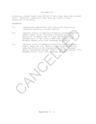 MIL-HDBK-1191
Appendix C - 4
located at a height higher than 2100 mm (7 feet) clear above the finished
floor. Thermostat transmission lines shall be routed to avoid
penetration of shielding.
REFERENCES
C-a. Underwriters Laboratories (UL), Electrical Construction
Materials Directory, (current edition).
C-b. National Council on Radiation Protection and Measurements
(NCRP), Report No.49, "Structural Shielding Design and
Evaluation for Medical Use of X Rays and Gamma Rays of
Energies Up to 10 Mev (1976)." NCRP Publications, 7910
Woodmont Avenue, Suite 1016, Bethesda, MD 20814.
C-c. National Council on Radiation Protection and Measurements
(NCRP), Report No. 102, "Medical X-Ray, Electron Beam and
Gamma-Ray Protection For Energies Up to 50 Mev (Equipment
Design, Performance and Use) (1989)." NCRP Publications, 7910
Woodmont Avenue, Suite 1016, Bethesda, MD 20814.
C
AN
C
ELLED
 