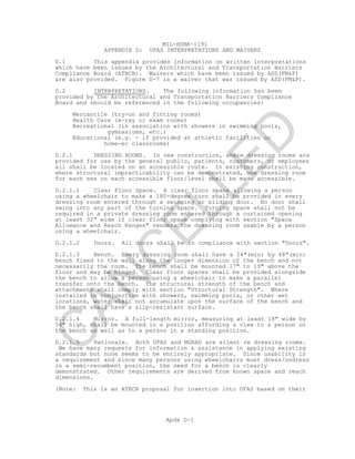 MIL-HDBK-1191
Apdx D-1
APPENDIX D: UFAS INTERPRETATIONS AND WAIVERS
D.1 This appendix provides information on written interpretations
which have been issued by the Architectural and Transportation Barriers
Compliance Board (ATBCB). Waivers which have been issued by ASD(FM&P)
are also provided. Figure D-7 is a waiver that was issued by ASD(FM&P).
D.2 INTERPRETATIONS. The following information has been
provided by the Architectural and Transportation Barriers Compliance
Board and should be referenced in the following occupancies:
Mercantile (try-on and fitting rooms)
Health Care (x-ray or exam rooms)
Recreational (in association with showers in swimming pools,
gymnasiums, etc.)
Educational (e.g. - if provided at athletic facilities or
home-ec classrooms)
D.2.1 DRESSING ROOMS. In new construction, where dressing rooms are
provided for use by the general public, patients, customers, or employees
all shall be located on an accessible route. In existing construction,
where structural impracticability can be demonstrated, one dressing room
for each sex on each accessible floor/level shall be made accessible.
D.2.1.1 Clear Floor Space. A clear floor space allowing a person
using a wheelchair to make a 180-degree turn shall be provided in every
dressing room entered through a swinging or sliding door. No door shall
swing into any part of the turning space. Turning space shall not be
required in a private dressing room entered through a curtained opening
at least 32" wide if clear floor space complying with section "Space
Allowance and Reach Ranges" renders the dressing room usable by a person
using a wheelchair.
D.2.1.2 Doors. All doors shall be in compliance with section "Doors".
D.2.1.3 Bench. Every dressing room shall have a 24"(min) by 48"(min)
bench fixed to the wall along the longer dimension of the bench and not
necessarily the room. The bench shall be mounted 17" to 19" above the
floor and may be hinged. Clear floor spaces shall be provided alongside
the bench to allow a person using a wheelchair to make a parallel
transfer onto the bench. The structural strength of the bench and
attachments shall comply with section "Structural Strength". Where
installed in conjunction with showers, swimming pools, or other wet
locations, water shall not accumulate upon the surface of the bench and
the bench shall have a slip-resistant surface.
D.2.1.4 Mirror. A full-length mirror, measuring at least 18" wide by
54" high, shall be mounted in a position affording a view to a person on
the bench as well as to a person in a standing position.
D.2.1.5 Rationale. Both UFAS and MGRAD are silent re dressing rooms.
We have many requests for information & assistance in applying existing
standards but none seems to be entirely appropriate. Since usability is
a requirement and since many persons using wheelchairs must dress/undress
in a semi-recumbent position, the need for a bench is clearly
demonstrated. Other requirements are derived from known space and reach
dimensions.
(Note: This is an ATBCB proposal for insertion into UFAS based on their
C
AN
C
ELLED
 