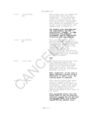 MIL-HDBK-1191
Apdx D-3
D.3.3 4.1.4(9)(b),
p10
This states that all common use
toilet facilities shall be
accessible. If an accessible
toilet room is placed at the
entry to a public toilet, does
this satisfy this requirement
even though the remainder of the
toilet is not accessible? See
example plan in Figure D-3.
The example plan does not meet
the requirements for new
construction, however, in some
alterations the proposed
arrangement may be regarded as
fulfilling the requirements.
D.3.4 4.1.4(9)(b),
p10
This section requires 10% of
patient bedrooms and toilets to
be accessible to the handicapped.
Many general hospitals have
several types of wards or bed
categories (i.e., ICU,
Pediatrics, OB-GYN and
Isolation). Does this section
require a minimum of 10% of each
category of bed to be accessible
to the handicapped?
Yes
D.3.5 4.2.3, p14 In health care facilities, does
this standard require the
referenced wheelchair turning
space in any functional space
other than toilets (4.22.3),
bathrooms (4.23.3), and patient
bedrooms (6.3(1))?
When "usability" of the room or
space requires a person using a
wheelchair to make a turn, the
turning space is required.
D.3.6 4.10.13,p32 This section states that sound
level of audible signals of
elevators shall be no less than
20 decibels. Should the sound
level be specified to be less
than 20 decibels above the
prevailing ambient noise level of
the space?
This paragraph covers only the
sound level of the car position
indicator inside the car and sets
the minimum level only without
regard for the ambient noise
C
AN
C
ELLED
 