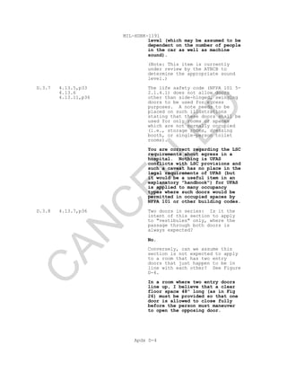 MIL-HDBK-1191
Apdx D-4
level (which may be assumed to be
dependent on the number of people
in the car as well as machine
sound).
(Note: This item is currently
under review by the ATBCB to
determine the appropriate sound
level.)
D.3.7 4.13.5,p33
4.13.6
4.13.11,p36
The life safety code (NFPA 101 5-
2.1.4.1) does not allow doors
other than side-hinged, swinging
doors to be used for egress
purposes. A note needs to be
placed on such illustrations
stating that these doors shall be
used for only rooms or spaces
which are not normally occupied
(i.e., storage rooms, dressing
booth, or single-person toilet
rooms).
You are correct regarding the LSC
requirements about egress in a
hospital. Nothing is UFAS
conflicts with LSC provisions and
such a caveat has no place in the
legal requirements of UFAS (but
it would be a useful item in an
explanatory "handbook") for UFAS
is applied to many occupancy
types where such doors would be
permitted in occupied spaces by
NFPA 101 or other building codes.
D.3.8 4.13.7,p36 Two doors in series: Is it the
intent of this section to apply
to "vestibules" only, where the
passage through both doors is
always expected?
No.
Conversely, can we assume this
section is not expected to apply
to a room that has two entry
doors that just happen to be in
line with each other? See Figure
D-4.
In a room where two entry doors
line up, I believe that a clear
floor space 48" long (as in Fig
26) must be provided so that one
door is allowed to close fully
before the person must maneuver
to open the opposing door.
C
AN
C
ELLED
 