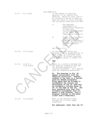 MIL-HDBK-1191
Apdx D-5
D.3.9 4.13.7,p36 If the answer to previous
question is no, delete this
question. Would an ante room to
an isolation room be allowed to
have two doors in line, provided
the following conditions are met?
a. The approach
requirements or
maneuvering clearances
of each door
considered independent
of the other door
comply with Figure 25.
b. There is a clear turn-
around space that
complies with Figure 3
in both the ante-room
and the isolation
room.
See Figure D-4.
D.3.10 4.13.7,p36 If two doors in series are
located in walls perpendicular to
each other, is a minimum clear
distance of 48 inches required?
See example plans in Figure D-5.
Yes.
D.3.11 4.16.2 &
4.16.4,p38
There is a conflict between the
36" grab bar dimension and the
36" minimum dimension for
lavatory placement. Is a smaller
grab bar dimension permitted?
No. The drawings in Fig. 28
appear inconsistent with the
technical provisions. However,
nowhere in the text is a shorter
grab bar deemed acceptable.
Since space must be allowed to
accommodate the returns and
escutcheons of the 36" grab bar,
we recommend a minimum space of
39" to the edge of the lav. One
must recognize also that this
allowable arrangement does not
permit a side transfer, only a
diagonal transfer to the water
closet from a wheelchair.
D.3.12 4.16.6,p38 What is the maximum height
allowed for a toilet paper
dispenser?
Not addressed, other than the 19"
C
AN
C
ELLED
 