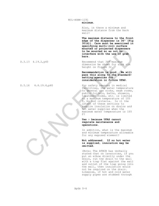 MIL-HDBK-1191
Apdx D-6
minimum.
Also, is there a minimum and
maximum distance from the back
wall?
The maximum distance to the front
edge of the dispenser is 36" (Fig
30(d)). Care must be exercised in
specifying multi-roll surface
mounted or projected dispensers
to be mounted so as not to
interfere with the use of grab
bars.
D.3.13 4.19.2,p40 Recommend that 34" maximum
dimension be shown for sink rim
height on Figure 32.
Recommendation is good. We will
pass this along to the standard-
setting agencies for
consideration in future UFAS.
D.3.14 4.4.19.4,p40 For safety reasons in medical
facilities, the water temperature
to general use sinks, exam rooms,
public toilets, baths, showers,
treatment rooms, etc. is limited
to a maximum temperature of 105
F, by DoD criteria. Is it the
intent of these sections to
require insulation on drains and
hot water supplies when the
maximum water temperature is 105
F?
Yes - because UFAS cannot
regulate maintenance and
operations.
In addition, what is the maximum
and minimum temperature allowable
for any exposed element?
Not addressed. If no hot water
is supplied, insulation may be
omitted.
(Note: The ATBCB has verbally
stated that on lavatories, if you
put an elbow directly under the
drain, run the drain to the wall
with a trap flat against the wall
and outlet of the trap going into
the wall, then insulation would
not be required on the drain.
Likewise, if hot and cold water
supply pipes are stubbed through
C
AN
C
ELLED
 