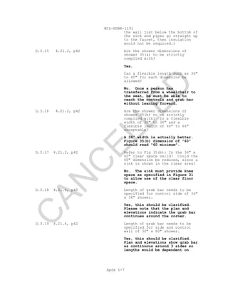 MIL-HDBK-1191
Apdx D-7
the wall just below the bottom of
the sink and pipes go straight up
to the faucet, then insulation
would not be required.)
D.3.15 4.21.2, p42 Are the shower dimensions of
shower 35(a) to be strictly
complied with?
Yes.
Can a flexible length such as 36"
to 40" for each dimension be
allowed?
No. Once a person has
transferred from a wheelchair to
the seat, he must be able to
reach the controls and grab bar
without leaning forward.
D.3.16 4.21.2, p42 Are the shower dimensions of
shower 35(b) to be strictly
complied with? Is a flexible
width of 30" to 36" and a
flexible length of 60" to 66"
acceptable?
A 36" width is actually better.
Figure 35(b) dimension of "60"
should read "60 minimum".
D.3.17 4.21.2, p42 Refer to Fig 35(b): Is the 36" x
60" clear space valid? Could the
60" dimension be reduced, since a
sink is shown in the clear area?
No. The sink must provide knee
space as specified in Figure 31
to allow use of the clear floor
space.
D.3.18 4.21.4, p42 Length of grab bar needs to be
specified for control side of 36"
x 36" shower.
Yes, this should be clarified.
Please note that the plan and
elevations indicate the grab bar
continues around the corner.
D.3.19 4.21.4, p42 Length of grab bar needs to be
specified for side and control
wall of 30" x 60" shower.
Yes, this should be clarified.
Plan and elevations show grab bar
as continuous around 3 sides so
lengths would be dependent on
C
AN
C
ELLED
 