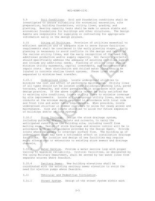MIL-HDBK-1191
3.9 Soil Conditions. Soil and foundation conditions shall be
investigated to assure suitability for economical excavation, site
preparation, building foundations, utility lines, grading, and
planting. Bearing capacity tests shall be made to assure stable and
economical foundations for buildings and other structures. The Design
Agents are responsible for supplying or contracting for appropriate
information early in the design process.
3.10 Siting of Utilities. Provision of utilities essential to
efficient operation and of adequate size to serve future facilities
requirements shall be considered in the early planning stages. Early
planning is necessary to avoid conflicts in the design and layout of
the various utility lines, and the early recognition of the need for
additional production and/or supply capacity. All facility projects
should specifically address the adequacy of existing utilities support
and include any additional needs. Planning of utility lines should
minimize utility easements, capital investments, and maintenance and
repair costs. Heat distribution and chilled water lines should be
located in concrete shallow trench systems. These lines should be
separated to minimize heat transfer.
3.10.1 Underground Lines. Locate underground utilities to
minimize the cost and effort of performing maintenance. Utility lines
of all types should not be located under buildings, parking lots, paved
terraces, sidewalks, and other paved areas in accordance with good
design practice. If the above criteria cannot be fully satisfied due
to existing site conditions, locate utility lines to minimize coverage
by site improvements. Locate all underground utility lines, mains, and
conduits at the minimum depth required in accordance with local code
and frost line and water table requirements. When possible, locate
underground utilities in common corridors to allow for ready access and
maintenance. Size and locate utilities to allow for future expansion
of buildings and/or utility systems.
3.10.2 Storm Drainage. Design the storm drainage system,
including gutters, drains, inlets and culverts, to carry the
anticipated runoff from the building site, including runoff from
melting snow. Design of storm drainage and erosion control will be in
accordance with design guidance provided by the Design Agent. Provide
inlets where necessary to intercept surface flow. The building up of
undeveloped areas may have a noticeable effect on installation drainage
facilities. The location and design of new facilities may require
major alterations or extensions to existing storm sewers and drainage
channels.
3.10.3 Water Service. Provide a water service loop with proper
valving to maximize reliability. Critical facilities, as designated by
the using Military Department, shall be served by two water lines from
separate sources where feasible.
3.10.4 Sanitary Sewer. New building elevations shall be
coordinated with the existing sanitary sewer elevation to avoid the
need for ejection pumps where feasible.
3.11 Vehicular and Pedestrian Circulation.
3.11.1 Street System. Design of the street system within each
3-5
C
AN
C
ELLED
 