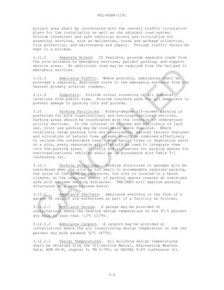 MIL-HDBK-1191
project area shall be coordinated with the overall traffic circulation
plans for the installation as well as the adjacent road system.
Provide convenient and safe vehicular access and circulation for
essential services, such as deliveries, trash and garbage collection,
fire protection, and maintenance and repair. Through traffic should be
kept to a minimum.
3.11.2 Separate Access. If feasible, provide separate roads from
the site entrance to emergency services, patient parking, and support
service areas. An additional road may be required from the helipad to
emergency services.
3.11.3 Ambulance Traffic. Where possible, ambulances shall be
provided a separate, dedicated route to the emergency entrance from the
nearest primary arterial roadway.
3.11.4 Dumpsters. Provide visual screening of all dumpster
locations from public view. Provide concrete pads for all dumpsters to
prevent damage to parking lots and grounds.
3.12 Parking Facilities. Ninety-degree off-street parking is
preferred for both organizational and non-organizational vehicles.
Parking areas should be coordinated with the location of underground
utility services. In the interest of economy and efficiency of land
use, joint use parking may be considered where feasible. Where
relatively large parking lots are unavoidable, natural terrain features
and allocation of natural tree islands should be combined effectively
to relieve the unfavorable view. When mature trees or vegetation exist
on a site, every reasonable effort should be used to integrate them
into the parking areas. Criteria and allowances for parking spaces for
non-organizational vehicles shall be in accordance with Table 3-1
(reference 3s).
3.12.1 Parking Structures. Parking structures or garages will be
considered when the site is too small to accommodate required parking,
the value of the land is excessive, the site is located in a harsh
climate, or the required amount of parking spaces creates an oversized
area with extreme walking distances. TMA/DMFO will approve parking
structures on a case-by-case basis.
3.12.2 Ambulance Shelters. Ambulance shelters in the form of a
garage or carport are authorized as part of a facility as follows:
3.12.2.1 Ambulance Garage. A garage may be provided at
installations where the heating design temperature on the 97.5 percent
dry bulb is less than –12°C (11°F).
3.12.2.2 Ambulance Carport. A carport may be provided at
installations where the air conditioning design temperature on the one
percent dry bulb exceeds 31°C (87°F).
3.12.2.3 Design Temperatures. All building design temperatures
shall be obtained from the Tri-Service Manual, Engineering Weather
Data, AFM 88-8, chapter 6; TM 5-785; or NAVFAC P-89 (reference 3t).
3-6
C
AN
C
ELLED
 