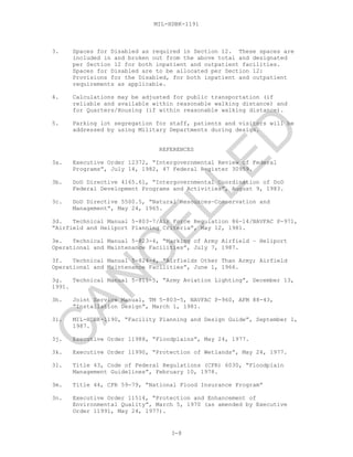 MIL-HDBK-1191
3. Spaces for Disabled as required in Section 12. These spaces are
included in and broken out from the above total and designated
per Section 12 for both inpatient and outpatient facilities.
Spaces for Disabled are to be allocated per Section 12:
Provisions for the Disabled, for both inpatient and outpatient
requirements as applicable.
4. Calculations may be adjusted for public transportation (if
reliable and available within reasonable walking distance) and
for Quarters/Housing (if within reasonable walking distance).
5. Parking lot segregation for staff, patients and visitors will be
addressed by using Military Departments during design.
REFERENCES
3a. Executive Order 12372, “Intergovernmental Review of Federal
Programs”, July 14, 1982, 47 Federal Register 30959.
3b. DoD Directive 4165.61, “Intergovernmental Coordination of DoD
Federal Development Programs and Activities”, August 9, 1983.
3c. DoD Directive 5500.5, “Natural Resources—Conservation and
Management”, May 24, 1965.
3d. Technical Manual 5-803-7/Air Force Regulation 86-14/NAVFAC P-971,
“Airfield and Heliport Planning Criteria”, May 12, 1981.
3e. Technical Manual 5-823-4, “Marking of Army Airfield – Heliport
Operational and Maintenance Facilities”, July 7, 1987.
3f. Technical Manual 5-824-4, “Airfields Other Than Army; Airfield
Operational and Maintenance Facilities”, June 1, 1966.
3g. Technical Manual 5-811-5, “Army Aviation Lighting”, December 13,
1991.
3h. Joint Service Manual, TM 5-803-5, NAVFAC P-960, AFM 88-43,
“Installation Design”, March 1, 1981.
3i. MIL-HDBK-1190, “Facility Planning and Design Guide”, September 1,
1987.
3j. Executive Order 11988, “Floodplains”, May 24, 1977.
3k. Executive Order 11990, “Protection of Wetlands”, May 24, 1977.
3l. Title 43, Code of Federal Regulations (CFR) 6030, “Floodplain
Management Guidelines”, February 10, 1978.
3m. Title 44, CFR 59-79, “National Flood Insurance Program”
3n. Executive Order 11514, “Protection and Enhancement of
Environmental Quality”, March 5, 1970 (as amended by Executive
Order 11991, May 24, 1977).
3-8
C
AN
C
ELLED
 