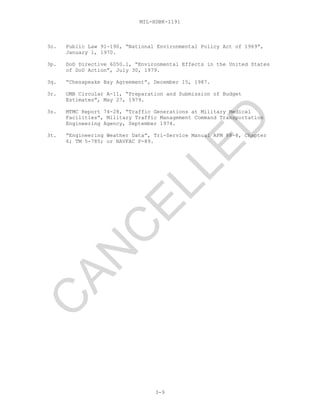 MIL-HDBK-1191
3o. Public Law 91-190, “National Environmental Policy Act of 1969”,
January 1, 1970.
3p. DoD Directive 6050.1, “Environmental Effects in the United States
of DoD Action”, July 30, 1979.
3q. “Chesapeake Bay Agreement”, December 15, 1987.
3r. OMB Circular A-11, “Preparation and Submission of Budget
Estimates”, May 27, 1979.
3s. MTMC Report 74-28, “Traffic Generations at Military Medical
Facilities”, Military Traffic Management Command Transportation
Engineering Agency, September 1974.
3t. “Engineering Weather Data”, Tri-Service Manual AFM 88-8, Chapter
6; TM 5-785; or NAVFAC P-89.
3-9
C
AN
C
ELLED
 