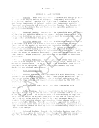 MIL-HDBK-1191
4-1
SECTION 4: ARCHITECTURAL
4.1 General. This section provides architectural design guidance.
All facilities should employ an economical, completely functional
architectural design. Designs are to be closely governed by standard
healthcare, Department of Defense, and Military Department specific
functional requirements and criteria specified herein. See Section 12,
Accessibility Provisions for the Disabled, for specific guidance on
building accessibility.
4.2 External Design. Designs shall be compatible with the context
of the site and existing adjacent buildings. Colors, textures and forms
of existing buildings or other site features must be considered. Adhere
to applicable installation design guidance.
4.2.1 Building Exteriors. Exteriors (elevations) shall conform to
or be compatible with the styles of previously constructed permanent
facilities of the region or installation, governing Historic Preservation
Societies and established design guidance. To ensure compatibility,
observe and document during the site visit the physical features of the
site and the character and style of any surrounding building(s). Develop
elevations based on interior departmental functional relationships and
requirements. Where possible, take advantage of existing or developed
site assets.
4.2.2 Building Materials. Exterior enclosure shall meet engineering
standards with respect to the environment, energy usage, materials and
methods of construction. In selecting building materials, give careful
consideration to technical criteria and the requirement for high
durability and minimal maintenance.
4.2.3 Roof Considerations.
4.2.3.1 Roofing system(s) shall be compatible with structural framing
system(s), and provide a complete, readily repairable, waterproof roof.
The roofing system shall be durable, require minimal maintenance and
provide the fire ratings and classifications required by MIL-HDBK-1008
(reference 4a).
4.2.3.2 Roof slope(s) shall be not less than 21mm/meter (1/4
inch/foot).
4.2.4 Solar Shading. Where air conditioning is not required,
adjustable blinds may be one of several design elements used to eliminate
direct sunlight glare. In climates where air conditioning is required,
solar shading should be accomplished by using any one or combination of
the following: solar shading screens or baffles, recessed exterior
windows, light-reducing glass, heat-absorbing tinted glass, reflective
glass, adjustable blinds. Provide an effective approach to shading of
exterior window areas that is life-cycle cost effective, compatible with
required comfort levels in working areas and aesthetically compatible with
the building design.
4.3 Internal Design. Consider the following factors that affect
the quality of a space in terms of their therapeutic effects: changes in
daylight, movement of air, changes in temperature, sights and sounds,
C
AN
C
ELLED
 