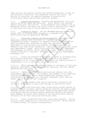 MIL-HDBK-1191
4-2
human activity and spatial variety with graceful proportion, as well as
the selection of materials with compatible textures and colors. See
Section 23, Acoustics, for specific guidance on acoustics for
architectural spaces and building mechanical systems.
4.3.1 Layouts and Function. Building and departmental floor plan
layouts should be simple and functional. Avoid layouts that decrease
medical functional efficiencies. Locate permanent plan elements such as
mechanical shafts, stairways, and utility rooms to minimize their impact
on functional use areas or future expansion of critical areas.
4.3.2 Program for Design. Use the TMA/DMFO-approved Program for
Design (PFD) to allocate space assigned to a proposed facility.
Modifications must be approved by TMA/DMFO.
4.3.3 Functional Planning and Future Expansion. Relocation of
departments having least first-cost is a valuable mechanism for
accommodating change. Expansion of expensive existing departments can
often be coupled with relocation of lower cost functions. Placing
departments on outside walls with adjacent site space available for
expansion also adds future flexibility. Open plans, where feasible, allow
easy departmental change. Avoid floor plans that encircle a department
with permanent corridors, stairs, mechanical rooms, or other building
elements difficult to relocate. Reference Section 3, Site Development,
paragraph 3.10.
4.3.3.1 Pursue the grouping of functional elements in accordance with
the following objectives. Where difficulties arise in the mutual
accommodation of all of the following objectives, the objective stated in
subparagraph 4.3.3.1.1 below shall be given priority.
4.3.3.1.1 Where appropriate, combine elements on the basis of functional
adjacency requirements to facilitate better functional flow and reduced
operating and staff costs.
4.3.3.1.2 Combine departments and functions with similar fire code
requirements where feasible. For example, the assembly of all outpatient
clinical elements which do not serve nonambulatory patients can be
constructed to a lower cost as a “business occupancy” rather than the
higher cost of a “health care occupancy”.
4.3.3.1.3 Combine elements with similar electrical, mechanical and
structural requirements to facilitate savings in construction costs.
4.3.3.2 Place soft-functional areas (areas having minimal amounts of
plumbing, special finishes, special mechanical features and special power
demands) between hard-functional areas (areas having appreciable amounts
of plumbing, special finishes, special mechanical features and special
power demands) to permit future growth of the hard-functional areas by
relocation of the less costly soft-functional areas.
4.3.3.3 Assure column-free functional areas where possible. Provide
vertical column compatibility in multi-story facilities. Review Section
6, Seismic Design, for seismic considerations.
C
AN
C
ELLED
 