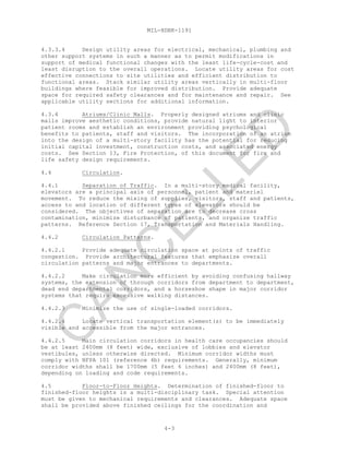 MIL-HDBK-1191
4-3
4.3.3.4 Design utility areas for electrical, mechanical, plumbing and
other support systems in such a manner as to permit modifications in
support of medical functional changes with the least life-cycle-cost and
least disruption to the overall operations. Locate utility areas for cost
effective connections to site utilities and efficient distribution to
functional areas. Stack similar utility areas vertically in multi-floor
buildings where feasible for improved distribution. Provide adequate
space for required safety clearances and for maintenance and repair. See
applicable utility sections for additional information.
4.3.4 Atriums/Clinic Malls. Properly designed atriums and clinic
malls improve aesthetic conditions, provide natural light to interior
patient rooms and establish an environment providing psychological
benefits to patients, staff and visitors. The incorporation of an atrium
into the design of a multi-story facility has the potential for reducing
initial capital investment, construction costs, and associated energy
costs. See Section 13, Fire Protection, of this document for fire and
life safety design requirements.
4.4 Circulation.
4.4.1 Separation of Traffic. In a multi-story medical facility,
elevators are a principal axis of personnel, patient and materiel
movement. To reduce the mixing of supplies, visitors, staff and patients,
access to and location of different types of elevators should be
considered. The objectives of separation are to decrease cross
contamination, minimize disturbance of patients, and organize traffic
patterns. Reference Section 17, Transportation and Materials Handling.
4.4.2 Circulation Patterns.
4.4.2.1 Provide adequate circulation space at points of traffic
congestion. Provide architectural features that emphasize overall
circulation patterns and major entrances to departments.
4.4.2.2 Make circulation more efficient by avoiding confusing hallway
systems, the extension of through corridors from department to department,
dead end departmental corridors, and a horseshoe shape in major corridor
systems that require excessive walking distances.
4.4.2.3 Minimize the use of single-loaded corridors.
4.4.2.4 Locate vertical transportation element(s) to be immediately
visible and accessible from the major entrances.
4.4.2.5 Main circulation corridors in health care occupancies should
be at least 2400mm (8 feet) wide, exclusive of lobbies and elevator
vestibules, unless otherwise directed. Minimum corridor widths must
comply with NFPA 101 (reference 4b) requirements. Generally, minimum
corridor widths shall be 1700mm (5 feet 6 inches) and 2400mm (8 feet),
depending on loading and code requirements.
4.5 Floor-to-Floor Heights. Determination of finished-floor to
finished-floor heights is a multi-disciplinary task. Special attention
must be given to mechanical requirements and clearances. Adequate space
shall be provided above finished ceilings for the coordination and
C
AN
C
ELLED
 