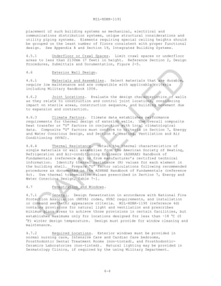 MIL-HDBK-1191
4-4
placement of such building systems as mechanical, electrical and
communications distribution systems, unique structural considerations and
utility piping systems. Elements requiring special ceiling heights should
be grouped on the least number of floors consistent with proper functional
design. See Appendix A and Section 19, Integrated Building Systems.
4.5.1 Underfloor or Crawl Spaces. Limit crawl spaces or underfloor
areas to less than 2130mm (7 feet) in height. Reference Section 2, Design
Procedures, Submittals and Documentation, Figure 2-5.
4.6 Exterior Wall Design.
4.6.1 Materials and Assemblies. Select materials that are durable,
require low maintenance and are compatible with applicable criteria
including Military Handbook 1008.
4.6.2 Joint Locations. Evaluate the design characteristics of walls
as they relate to construction and control joint locations, considering
impact on sterile areas, construction sequence, and building movement due
to expansion and contraction.
4.6.3 Climate Factors. Climate data establishes performance
requirements for thermal design of exterior walls. Use overall composite
heat transfer or “U” factors in conjunction with local climatological
data. Composite “U” factors must conform to criteria in Section 7, Energy
and Water Conscious Design, and Section 8, Heating, Ventilation and Air
Conditioning (HVAC).
4.6.4 Thermal Resistance. Obtain the thermal characteristics of
single materials or wall assemblies from the American Society of Heating,
Refrigeration and Air-conditioning Engineers (ASHRAE) Handbook of
Fundamentals (reference 4c) or from manufacturer’s certified technical
information. Identify thermal resistance (R) values for each element in
the building shell. Prepare “U” factor calculations following recommended
procedures as documented in the ASHRAE Handbook of Fundamentals (reference
4c). Use thermal transmission values prescribed in Section 7, Energy and
Water Conscious Design, Table 7-1.
4.7 Fenestration and Windows.
4.7.1 General. Design fenestration in accordance with National Fire
Protection Association (NFPA) codes, HVAC requirements, and installation
or command aesthetic appearance criteria. MIL-HDBK-1190 (reference 4d)
contains provisions for natural light and ventilation and prescribes
minimum glass areas to achieve those provisions in certain facilities, but
establishes maximums only for locations designed for less than –18 °C (0
°F) winter design temperature. Design must provide for window cleaning and
maintenance.
4.7.2 Required Locations. Exterior windows must be provided in
normal nursing care, Intensive Care and Cardiac Care bedrooms,
Prosthodontic Dental Treatment Rooms (non-tinted), and Prosthodontic-
Ceramics Laboratories (non-tinted). Natural lighting may be provided in
Dermatology Clinics, if required by the using Military Department.
C
AN
C
ELLED
 