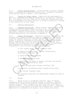 MIL-HDBK-1191
4-5
4.7.3 Patient Bedroom Windows. Provide windows in patient sleeping
rooms in accordance with NFPA 101 (reference 4b). Hardened or protected
facilities may require a waiver to this requirement.
4.7.4 Glazing for Impact Safety. Comply with the requirements of
ANSI Z97.1 (reference 4e), NFPA 80 (reference 4f) and NFPA 101 (reference
4b). Sill heights less than 760mm (30 in) above the finished floor must
have an intermediate horizontal mullion, or suitable alternative, included
in the fenestration at that height.
4.8 Interior Construction.
4.8.1 Component Evaluations. Select interior components and their
related construction details based on initial cost, life expectancy,
housekeeping and maintenance costs, and aseptic characteristics, as
applicable. Normally used materials, including their correlation and
standard abbreviations, are indicated in Appendix A.
4.8.2 Aseptic Environments. Selection of interior construction and
finishes must consider the need for aseptic environments. Use smooth,
nonporous, seamless materials, recessed cabinets with radiused inside
corners to minimize contamination and reduce housekeeping requirements.
Smooth, seamless wall and floor coverings facilitate cleaning. As a
minimum, the following areas shall be designed for ease of housekeeping
with elimination of materials or surfaces which could harbor
contamination, and to minimize maintenance requirements:
a) Oral Surgery Rooms, Dental Treatment Rooms
b) Special Procedure Rooms – Cardiac Catherization,
Angiography, Endoscopy, etc.
c) Operating and Delivery Rooms
d) Emergency and Trauma Rooms
e) Decontamination Rooms in Surgery, Delivery, and Central
Processing and Distribution (CPD)
f) Sterile Storage Rooms (Surgery, Delivery, CPD)
g) Substerile and Recovery Rooms (Surgery and Delivery)
h) All Patient Treatment Rooms
i) Intravenous Admixture and Chemotherapy Preparation Rooms in
Pharmacy.
4.9 Floors.
4.9.1 Design floors to accommodate different types of wheeled
conveyances and to be devoid of abrupt changes in elevation. Maintain
constant floor elevation throughout for safety and ease of movement of
wheeled equipment. Avoid raised thresholds, steps and ramps. Recess all
expansion joint cover plates flush with the finished floor. Provide floor
depressions to accommodate cart washers, floor loading sterilizers,
C
AN
C
ELLED
 