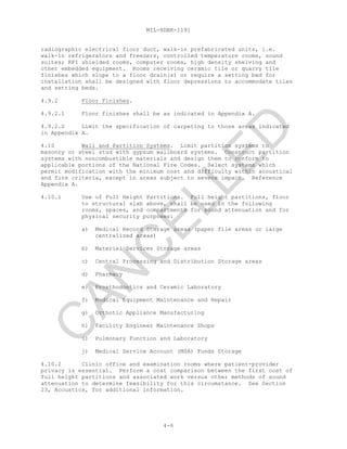 MIL-HDBK-1191
4-6
radiographic electrical floor duct, walk-in prefabricated units, i.e.
walk-in refrigerators and freezers, controlled temperature rooms, sound
suites; RFI shielded rooms, computer rooms, high density shelving and
other embedded equipment. Rooms receiving ceramic tile or quarry tile
finishes which slope to a floor drain(s) or require a setting bed for
installation shall be designed with floor depressions to accommodate tiles
and setting beds.
4.9.2 Floor Finishes.
4.9.2.1 Floor finishes shall be as indicated in Appendix A.
4.9.2.2 Limit the specification of carpeting to those areas indicated
in Appendix A.
4.10 Wall and Partition Systems. Limit partition systems to
masonry or steel stud with gypsum wallboard systems. Construct partition
systems with noncombustible materials and design them to conform to
applicable portions of the National Fire Codes. Select systems which
permit modification with the minimum cost and difficulty within acoustical
and fire criteria, except in areas subject to severe impact. Reference
Appendix A.
4.10.1 Use of Full Height Partitions. Full height partitions, floor
to structural slab above, shall be used in the following
rooms, spaces, and compartments for sound attenuation and for
physical security purposes:
a) Medical Record Storage areas (paper file areas or large
centralized areas)
b) Materiel Services Storage areas
c) Central Processing and Distribution Storage areas
d) Pharmacy
e) Prosthodontics and Ceramic Laboratory
f) Medical Equipment Maintenance and Repair
g) Orthotic Appliance Manufacturing
h) Facility Engineer Maintenance Shops
i) Pulmonary Function and Laboratory
j) Medical Service Account (MSA) Funds Storage
4.10.2 Clinic office and examination rooms where patient-provider
privacy is essential. Perform a cost comparison between the first cost of
full height partitions and associated work versus other methods of sound
attenuation to determine feasibility for this circumstance. See Section
23, Acoustics, for additional information.
C
AN
C
ELLED
 