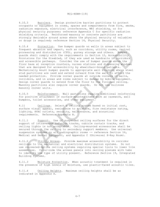 MIL-HDBK-1191
4-7
4.10.3 Barriers. Design protective barrier partitions to protect
occupants or equipment in rooms, spaces and compartments from fire, smoke,
radiation exposure, electrical interference, MRI shielding, or for
physical security purposes; reference Appendix C for specific radiation
shielding criteria. Reinforced masonry or concrete partitions are
strongly desirable around areas where the physical security of valuables
or drugs is required; reference Section 14, Physical Security.
4.10.4 Protection. Use bumper guards on walls in areas subject to
frequent abrasion and impact, such as corridors, utility rooms, central
processing and distribution (CPD), gurney storage and others. Bumper
guards shall comply with the requirements in Section 12, Accessibility
Provisions for the Disabled, if they are used as handrails in corridors
and accessible pathways. Consider the use of bumper guards above the
floor base at reception counters, nurses stations and dispensing windows
that are designed for accessibility by wheelchair-bound patients.
Mechanically mount bumper guards to appropriate wall blocking where steel
stud partitions are used and extend outward from the wall to afford the
needed protection. Provide corner guards at outside corners of walls,
corridors, and in areas and rooms subject to damage by mobile equipment.
Design corner guards to extend from the floor to the finished ceiling.
Masonry partitions also require corner guards. Do not use bullnose
masonry corner units.
4.10.5 Reinforcement. Wall partitions require additional reinforcing
for positive attachment of surface-mounted items such as casework, wall
bumpers, toilet accessories, and other equipment.
4.11 Ceilings. Select a ceiling system based on initial cost,
surface visual appeal, resistance to moisture, fire resistance rating,
lighting, HVAC outlets, security, maintenance, and acoustical
requirements. Reference Appendix A.
4.11.1 Support. Use of suspended ceiling surfaces for the direct
support of intravenous infusion tracks, cubicle curtain tracks, and
ceiling lights is not acceptable. Ceiling-mounted accessories shall be
secured through the ceiling to secondary support members. Use universal
suspension systems in all radiographic rooms —- reference Section 16,
Medical and Dental Equipment, and Appendix C (Universal X-Ray Room).
4.11.2 Utility Access. Provide maximum accessibility in corridor
ceilings to the mechanical and electrical distribution systems. Do not
use concealed-spline ceiling systems requiring special tools to lower tile
assemblies. Color-code the access panels into ceiling plenums with tabs
to identify the type of utility present. Reference Section 19, Integrated
Building Systems.
4.11.3 Moisture Protection. When acoustic treatment is required in
the presence of high levels of moisture, use plastic-faced acoustic tiles.
4.11.4 Ceiling Heights. Maximum ceiling heights shall be as
indicated in Appendix A.
C
AN
C
ELLED
 