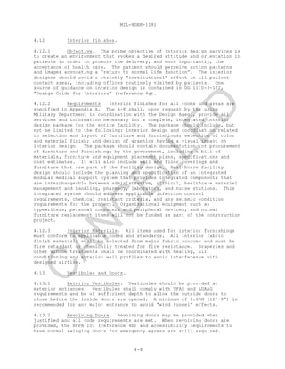 MIL-HDBK-1191
4-8
4.12 Interior Finishes.
4.12.1 Objective. The prime objective of interior design services is
to create an environment that evokes a desired attitude and orientation in
patients in order to promote the delivery, and more importantly, the
acceptance of health care. The patient should perceive action patterns
and images advocating a “return to normal life function”. The interior
designer should avoid a strictly “institutional” effect in all patient
contact areas, including offices routinely visited by patients. One
source of guidance on interior design is contained in DG 1110-3-122,
“Design Guide for Interiors” (reference 4g).
4.12.2 Requirements. Interior finishes for all rooms and areas are
specified in Appendix A. The A-E shall, upon request by the using
Military Department in coordination with the Design Agent, provide all
services and information necessary for a complete, integrated interior
design package for the entire facility. The package should include, but
not be limited to the following: interior design and coordination related
to selection and layout of furniture and furnishings; selection of color
and material finish; and design of graphics having a visual impact on
interior design. The package should contain documentation for procurement
of furniture and furnishings by the government, including a bill of
materials, furniture and equipment placement plans, specifications and
cost estimates. It will also include wall and floor coverings and
furniture that are part of the facility design. Healthcare facility
design should include the planning and specification of an integrated
modular medical support system that provides integrated components that
are interchangeable between administrative, clinical, healthcare materiel
management and handling, pharmacy, laboratory, and nurse stations. This
integrated system should address applicable infection control
requirements, chemical resistant criteria, and any seismic condition
requirements for the project. Organizational equipment such as
typewriters, personal computers and peripheral devices, and normal
furniture replacement items will not be funded as part of the construction
project.
4.12.3 Interior Materials. All items used for interior furnishings
must conform to applicable codes and standards. All interior fabric
finish materials shall be selected from major fabric sources and must be
fire retardant or chemically treated for fire resistance. Draperies and
other window treatments shall be coordinated with heating, air
conditioning and exterior wall profiles to avoid interference with
designed airflow.
4.13 Vestibules and Doors.
4.13.1 Exterior Vestibules. Vestibules should be provided at
exterior entrances. Vestibules shall comply with UFAS and ADAAG
requirements and be of sufficient depth to allow the outside doors to
close before the inside doors are opened. A minimum of 3.65M (12’-0”) is
recommended for any major entrance to avoid “wind tunnel” effects.
4.13.2 Revolving Doors. Revolving doors may be provided when
justified and all code requirements are met. When revolving doors are
provided, the NFPA 101 (reference 4b) and accessibility requirements to
have normal swinging doors for emergency egress are still required.
C
AN
C
ELLED
 