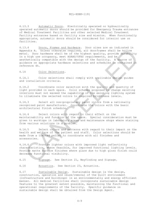 MIL-HDBK-1191
4-9
4.13.3 Automatic Doors. Electrically operated or hydraulically
operated automatic doors should be provided for Emergency Trauma entrances
of Medical Treatment Facilities and other selected Medical Treatment
Facility entrances based on facility size and mission. When functionally
appropriate, automatic doors should be considered for interior use on
facilities.
4.13.4 Doors, Frames and Hardware. Door sizes are as indicated in
Appendix A. Unless otherwise required, all doorframes shall be hollow
metal. Door hardware shall be of the highest quality, provide durability
in a high use occupancy, meet ADAAG/UFAS requirements, and be
aesthetically compatible with the design of the facility. A source of
guidance on appropriate hardware selections and schedules is contained in
reference 4h.
4.14 Color Selections.
4.14.1 Color selections shall comply with applicable design guides
and installation criteria.
4.14.2 Coordinate color selection with the quality and quantity of
light provided in each space. Color schemes proposed to change existing
interiors must not exceed the capability of the existing lighting system
to illuminate the selected colors to required brightness levels.
4.14.3 Select all non-proprietary paint colors from a nationally
recognized paint manufacturer. Coordinate the colors with the basic
architectural finish schedule.
4.14.4 Select colors with regard to their effect on the
maintainability and function of the space. Special consideration must be
given to worktops in laboratory areas and maintenance shops where staining
from various solutions is a problem.
4.14.5 Select colors and patterns with regard to their impact on the
health and welfare of the patient and staff. Color selections should be
made from a limited pallet to coordinate with all finishes and
accessories.
4.14.6 Provide lighter colors with improved light reflectivity
characteristics, where feasible, for improved functional lighting levels.
Provide matte surface finishes where glare due to high gloss finish could
decrease functional visibility.
4.15 Signage. See Section 21, Wayfinding and Signage.
4.16 Acoustics. See Section 23, Acoustics.
4.17 Sustainable Design. Sustainable design is the design,
construction, operation and reuse/removal of the built environment
(infrastructure and buildings) in an environmentally and energy efficient
manner. All medical facilities shall incorporate sustainable design
features to the greatest extent possible, maintaining the functional and
operational requirements of the facility. Specific guidance on
sustainable design shall be obtained from the Design Agent.
C
AN
C
ELLED
 