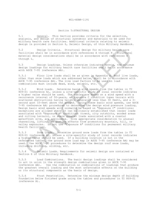 MIL-HDBK-1191
5-1
Section 5:STRUCTURAL DESIGN
5.1 General. This Section provides criteria for the selection,
analysis, and design of structural system(s) and materials to be used for
military health care facilities. Additional criteria relating to seismic
design is provided in Section 6, Seismic Design, of this Military Handbook.
5.2 Design Criteria. Structural design for military health care
facilities shall be in accordance with references A through F. Structural
material design considerations shall be in accordance with references G
through L.
5.3 Design Loadings. Unless otherwise indicated herein, the minimum
design loadings for military health care facilities shall be in accordance
with ASCE 7-95 (reference AA).
5.3.1 Floor live loads shall be as given in Appendix A. Roof live loads,
other than snow loads which are addressed below, shall be in accordance with
ASCE 7-95 (reference AA). The live load factors to be used in load
combinations must include dead, wind, seismic, etc.
5.3.2 Wind Loads. Determine basic wind speeds from the tables in TI
809-01 (reference A), unless a site-specific study of local records indicates
a higher value should be used. The tables are based on a wind speed with a
recurrence interval of 50-years, an Exposure C condition (open terrain with
scattered obstructions having heights generally less than 30 feet), and a 3-
second gust 33-feet above the ground. Using these basic wind speeds, use ASCE
7-95 (reference AA) procedures to determine the design wind pressure loading.
Design basic wind speeds will normally be based on "Exposure C" conditions;
exceptions are allowed where it can be clearly established that lesser loads
associated with "Exposure B" conditions (towns, city outskirts, wooded areas
and rolling terrain), or where greater loads associated with a coastal
waterfront site, are applicable. Give appropriate consideration to unusual
channeling, lifting, or gusting effects from promontory mountain, hill, or
valley exposures. Do not use "Exposure A" conditions for permanent military
health facilities.
5.3.3 Snow Loads. Determine ground snow loads from the tables in TI
809-01 (reference A), unless a site-specific study of local records indicates
a higher value should be used. If a building location is not in the
referenced tables, the ground snow load map in ASCE 7-95 (reference AA) may be
used. Use ASCE 7-95 procedures to determine the design roof snow loads,
including drifting, sliding, etc.
5.3.4 Seismic Loads. Requirements for seismic design are contained at
Section 6 of this Military Handbook.
5.3.5 Load Combinations. The basic design loadings shall be considered
to act in union in the strength design combinations given in ASCE 7-95
(reference AA). Use the combination or combinations of loadings that produce
the greatest overall loading and the most unfavorable effects on the building
or its structural components as the basis of design.
5.3.6 Frost Penetration. Determine the minimum design depth of building
foundation below finished grade using the tables and procedures in TI 809-01
(reference A).
C
AN
C
ELLED
 