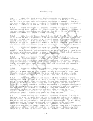 MIL-HDBK-1191
5-2
5.4 Site Conditions & Soils Investigations. Soil Investigation
Program. Conduct soil investigations in accordance with TM 5-818-1 (reference
R). If arctic or sub-arctic construction conditions are present at the site,
the program will address the provisions for building foundations contained in
TM 5-852-1 (reference S) and TM 5-852-4 (reference T), respectively.
5.4.1 Seismic Geologic Site Hazards. Seismic geologic site hazards
include surface fault rupture, soil liquefaction, soil differential compaction
(or settlement), landsliding, and flooding. Use TI 809-04 (reference D) to
define requirements for seismic hazard screening.
5.4.2 Site-Specific Seismic Ground Motion Study. Use TI 809-04 (reference
D) to determine when a site-specific seismic ground motion study is required,
and the required scope of the study. Retain a qualified geotechnical seismic
ground motion specialist to conduct these site-specific studies. Complete the
study during the early preliminary stage of the soil investigation program so
the results will be available during the structural system selection process.
5.5 Additional Design Considerations. Several aspects of structural
design typically associated with medical facilities are addressed below. It is
essential that structural design considerations enter into the earliest stages
of concept planning and design, to assure compatibility with medical function,
and the building architectural and equipment features.
5.5.1 Open Area Concept. Provide column-free functional areas as
appropriate. Long-span structural construction usually increases functional
area openness and flexibility. Although exceptionally long spans or special
long span structural techniques are generally more costly (in terms of first
cost), designers should give consideration to the life cycle cost benefits
provided by the additional flexibility.
5.5.2 Acoustical Design Considerations. Noise attenuation is an
important consideration in the structural design of health care facilities.
Structural elements can be both transmitters and attenuators of sound, and
therefore must be considered into the acoustical design of each project.
Refer to Section 23 of this Military Handbook for additional information.
5.5.3 Vibration. The vibration response of the structure requires
special consideration. Vibration factors qualify the geometry of the building
and affect its lateral load resistance. Designs must consider the vibration
potentials of floor and roof framing and floor systems, and the overall
structure, to assure adequate isolation and damping of vibrations produced by
HVAC equipment, emergency generators, elevator equipment, and other machinery
and equipment. In addition to assuring a living environment free from
distracting or annoying vibrations, designers must be aware of the
requirements of vibration sensitive equipment, such as analytic scales,
optical equipment, electronic equipment and X-ray machines.
5.6 Seismic Design Considerations. Building configuration plays an
important role in the performance of the structure when subjected to seismic
ground motion. For this reason, seismic considerations may require limits on
the height and configuration of some structural system types. Optimal seismic
resistance and performance is obtained with a symmetrically configured
structural framing system. A system with a symmetric and uniformly
distributed placement of frames, shear walls, braced frames and wall openings
will be more effective and efficient in resisting lateral forces and, more
importantly, in reducing horizontal torsional moments. For these reasons,
C
AN
C
ELLED
 