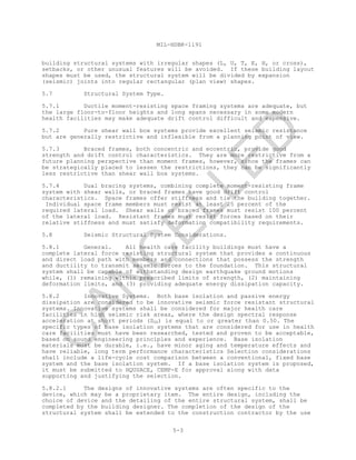 MIL-HDBK-1191
5-3
building structural systems with irregular shapes (L, U, T, E, H, or cross),
setbacks, or other unusual features will be avoided. If these building layout
shapes must be used, the structural system will be divided by expansion
(seismic) joints into regular rectangular (plan view) shapes.
5.7 Structural System Type.
5.7.1 Ductile moment-resisting space framing systems are adequate, but
the large floor-to-floor heights and long spans necessary in some modern
health facilities may make adequate drift control difficult and expensive.
5.7.2 Pure shear wall box systems provide excellent seismic resistance
but are generally restrictive and inflexible from a planning point of view.
5.7.3 Braced frames, both concentric and eccentric, provide good
strength and drift control characteristics. They are more restrictive from a
future planning perspective than moment frames, however, since the frames can
be strategically placed to lessen the restrictions, they can be significantly
less restrictive than shear wall box systems.
5.7.4 Dual bracing systems, combining complete moment-resisting frame
system with shear walls, or braced frames have good drift control
characteristics. Space frames offer stiffness and tie the building together.
Individual space frame members must resist at least 25 percent of the
required lateral load. Shear walls or braced frames must resist 100 percent
of the lateral load. Resistant frames must resist forces based on their
relative stiffness and must satisfy deformation compatibility requirements.
5.8 Seismic Structural System Considerations.
5.8.1 General. All health care facility buildings must have a
complete lateral force resisting structural system that provides a continuous
and direct load path with members and connections that possess the strength
and ductility to transmit seismic forces to the foundation. This structural
system shall be capable of withstanding design earthquake ground motions
while, (1) remaining within prescribed limits of strength, (2) maintaining
deformation limits, and (3) providing adequate energy dissipation capacity.
5.8.2 Innovative Systems. Both base isolation and passive energy
dissipation are considered to be innovative seismic force resistant structural
systems. Innovative systems shall be considered for major health care
facilities in high seismic risk areas, where the design spectral response
acceleration at short periods (SDS) is equal to or greater than 0.50. The
specific types of base isolation systems that are considered for use in health
care facilities must have been researched, tested and proven to be acceptable,
based on sound engineering principles and experience. Base isolation
materials must be durable, i.e., have minor aging and temperature effects and
have reliable, long term performance characteristics Selection considerations
shall include a life-cycle cost comparison between a conventional, fixed base
system and the base isolation system. If a base isolation system is proposed,
it must be submitted to HQUSACE, CEMP-E for approval along with data
supporting and justifying the selection.
5.8.2.1 The designs of innovative systems are often specific to the
device, which may be a proprietary item. The entire design, including the
choice of device and the detailing of the entire structural system, shall be
completed by the building designer. The completion of the design of the
structural system shall be extended to the construction contractor by the use
C
AN
C
ELLED
 