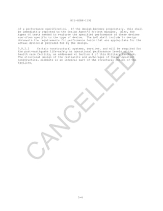 MIL-HDBK-1191
5-4
of a performance specification. If the design becomes proprietary, this shall
be immediately reported to the Design Agent’s Project manager. Also, the
types of tests needed to evaluate the specified performance of these devices
are often specific to the type of device. The A-E shall include in design
documents the requirements for performance tests that are appropriate for the
actual device(s) provided for by the design.
5.8.2.2 Certain nonstructural systems, services, and will be required for
the post-earthquake life-safety or operational performance levels of the
health care facility, as addressed at Section 6 of this Military Handbook.
The structural design of the restraints and anchorages of these important
nonstructural elements is an integral part of the structural design of the
facility.
C
AN
C
ELLED
 