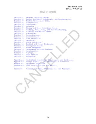 MIL-HDBK-1191
FINAL, 09 JULY 02
IV
TABLE OF CONTENTS
Section 01: General Design Guidance.
Section 02: Design Procedure, Submittals, and Documentation.
Section 03: Master Planning and Site.
Section 04: Architecture.
Section 05: Structural.
Section 06: Seismic.
Section 07: Energy and Water Conscious Design.
Section 08: Heating, Ventilating, and Air Conditioning.
Section 09: Plumbing and Medical Gases.
Section 10: Electrical.
Section 11: Communications.
Section 12: Accessibility.
Section 13: Fire Protection.
Section 14: Security.
Section 15: Force Protection.
Section 16: Medical and Dental Equipment.
Section 17: Conveyance Systems.
Section 18: Waste Management.
Section 19: Integrated Building Systems.
Section 20: Construction.
Section 21: Signage.
Section 22: Food Service.
Section 23: Acoustics.
Appendix A: Individual Room Design Requirements and Conditions.
Appendix B: Design Submittals and Documentation Guideline.
Appendix C: Universal X-Ray Room.
Appendix D: UFAS Interpretations and Waivers.
Glossary: Glossary of Terms, Abbreviations, and Acronyms.
C
AN
C
ELLED
 