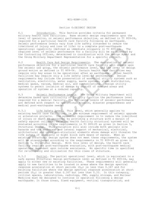 MIL-HDBK-1191
6-1
Section 6:SEISMIC DESIGN
6.1 Introduction. This Section provides criteria for permanent
military health care facilities. Base seismic design requirements upon the
level of operation, or seismic performance objective, as defined in TI 809-04,
required for a particular health care facility following an earthquake.
Seismic performance levels vary from life safety (intended to reduce the
likelihood of injury and loss of life) to a complete post-earthquake
operational capability (defined as immediate occupancy in TI 809-04). The
required level of seismic performance for a facility will be as directed by
the Contracting Officer, determined in coordination with the Design Agent and
the Using Military Department Representative for a specific project.
6.2 Health Care And Design Requirements. The designation of seismic
performance objective for a particular health care facility will depend upon
the seismic use group, the seismic performance level, and the level of design
ground motion as defined in TI 809-04. Certain health care facilities may
require only key areas to be operational after an earthquake. Other health
facilities may require only a life safety level of performance. Design
requirements may include the preservation of essential utility systems such as
ventilation, electricity, water supply, waste systems, steam distribution,
medical gases, vacuum, medical air, and communications. Design utility
systems to permit isolation of damage by shutoff of damaged areas and
operation of systems at a reduced capacity.
6.3 Seismic Performance Levels. The Using Military Department will
determine based upon criticality of facility function the performance level
required for a medical facility. The following levels of seismic performance
are defined with respect to operational mission, disaster preparedness and
medical post-earthquake needs:
6.3.1 Life Safety Level. This level, which generally applies to
existing health care facilities, is the minimum requirement of seismic upgrade
or alteration projects. The essential requirement is to reduce the likelihood
of injury or death to personnel by providing a structure with a margin of
safety against collapse. Existing health facility structural systems will be
evaluated according to the requirements in TI 809-05 as given in Section 5,
Structural Design. This evaluation will also include both geologic site
hazards and the anchorage and lateral support of mechanical, electrical,
architectural and other non-structural elements whose damage will threaten the
life safety of occupants or might block safe means of egress. When an
existing Structural Design system does not meet these requirements, the system
will be strengthened according to the requirements in TI 809-05 as given in
Section 5, Structural Design. With this level of design, the health care
facility requires post-earthquake evacuation, with post-earthquake medical
operations dependant upon outside assistance. No specific time is specified
for re-occupancy and utilization for this class of structure.
6.3.2 Partial. The partial operational level, which is equivalent to a
safe egress Structural Design performance level as defined in TI 809-04, may
apply to either new or existing facilities. These requirements will generally
apply to new facilities to be located in areas where the design spectral
response acceleration at short periods (SDS) is less than 0.167 and for
existing facilities where the design spectral response acceleration at short
periods (SDS) is greater than 0.167 but less than 0.33. In this category,
critical spaces, laboratories, radiology, CMS, supply storage, and Nuclear
Medicine must be designed to continue in operation following a design
earthquake. In those areas, fixed equipment, vertical transportation, and
C
AN
C
ELLED
 