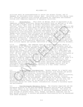 MIL-HDBK-1191
6-2
utilities shall be anchored/braced to resist the seismic forces, and if
damaged, be restorable within several days. Facilities with this design level
will continue operation with outside assistance for inpatients and disaster
victims with temporary expansion of emergency facilities.
6.3.3 Selected/Full. This level of design, which is equivalent to an
immediate occupancy Structural Design performance level as defined in TI 809-
04, provides a higher level of seismic resistance capability than the
"Partial” level. This level of seismic performance will generally apply to new
facilities located in areas where the design spectral response acceleration at
short periods (SDS) is greater than 0.167 but less than 0.50. Health
facilities with a full level of seismic performance will be designed to be
prepared for post-earthquake operations and capable of restoration of minor
damage within several hours following the maximum design seismic ground
motion. All utilities and equipment must be prepared for isolation and/or
restoration with minimum work when damage occurs. Provision for temporary
emergency connection or augmentation of potable water, sanitary sewers and
fuel will be required. In existing facilities where upgrade of all portions
of the facility is economically impractical, upgrade may be restricted to the
more critical spaces and systems identified in the program authority document.
6.3.4 Complete. The complete level of seismic resistance, which is
equivalent to an immediate occupancy Structural Design performance level as
defined TI 809-04, is the maximum level of seismic design for military health
care facilities. This complete level of seismic performance applies to
facilities located in areas with a high seismic risk, i.e., areas where the
design spectral response acceleration at short periods (SDS) is greater than
0.50. At this level, the facility will be designed for complete continuity of
operation, for medical care of inpatients and for receiving earthquake
casualties. Additionally, provisions for emergency supply and capability to
operate a hospital immediately after a disastrous earthquake for at least a 4-
day period will be made, i.e., water supply, electrical generation, fuel
storage, and sanitary facilities. All site utilities and systems which are
dependent upon outside sources during normal operations must be completely
restorable within a 4-day period. Isolation and damage control will be
provided to completely restore the facility to a near normal interior
environment within several hours.
6.4 General Design Considerations. Seismic design for a health care
facility requires consideration of the site geologic site hazards and ground
motions, building configuration, Structural Design systems, spatial
allocation, design of glazing, exterior facings, functional space utilization,
mechanical systems, electrical systems, communication systems, interior
partitions, finishes, and furnishings. Base design for seismic conditions on
the seismic use group, the level of seismic ground motion at the site, and
seismic performance level, all as defined in TI 809-04. See Section 5,
Structural Design for other seismic considerations related to building layout
and performance.
6.5 Post-Earthquake Emergency Status. The disaster magnitude and the
estimated duration of the post-earthquake emergency period must be reviewed
and their impact on the operations of the facility assessed. The extent of
curtailment, relocation, and expansion of services; the demands placed on on-
site storage of potable water, fuel, sewage, and medical supplies; and the
best design solutions to achieve and preserve functionality will be determined
from these estimates.
C
AN
C
ELLED
 