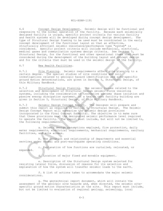 MIL-HDBK-1191
6-3
6.6 Concept Design Development. Seismic design will be functional and
responsive to the normal operation of the facility. Because each seismically
designed facility is unique, specific project criteria for various facility
and health systems will be developed during concept design development. The
type of Structural Design framing to be used must be coordinated in the early
concept development of the functional layout so that an effective,
structurally efficient seismic resistance/performance type "system" is
considered. Specific project criteria will include mechanical, electrical,
medical gases and communication systems design criteria. See Section 5,
Structural Design, for the functional and other operational items that must be
considered during the development of the building layout and concept design
and for the criteria that must be used in the seismic design of the facility.
6.7 New Health Facilities.
6.7.1 Site Planning. Seismic requirements affect site planning to a
certain degree. The special studies of site conditions and soil
investigations related to geologic hazard identification and site-specific
ground motion determinations, are given in Section 5, Structural Design, of
this Military Handbook.
6.7.2 Structural Design Planning. The seismic issues related to the
selection and development of Structural Design seismic force resisting
systems, including the consideration of innovative systems (base isolation and
passive energy dissipation systems), of a health care facility building are
given in Section 5, Structural Design, of this Military Handbook.
6.7.3 Seismic Design Concept Report. The Designer will prepare and
submit this report as required in Section 5, Structural Design. The Seismic
Design Concept Report will summarize the seismic design provisions
incorporated in the Final Concept Submittal. The objective is to make sure
that these provisions meet the designated seismic performance level required
to operate the facility. The report must include, but will not be limited to,
the following requirements.
a. Seismic design assumptions employed, fire protection, daily
water requirements, electrical requirements, mechanical requirements, sanitary
facilities, and site access.
b. The location and relationship of departments and essential
services under normal and post-earthquake operating conditions.
c. Explanation of how functions are curtailed, relocated, or
expanded.
d. Location of major fixed and movable equipment.
e. Description of the Structural Design system selected for
resisting lateral force, discussion of reasons for its selection and
explanation of how the system will transfer seismic loads to the earth.
f. A list of actions taken to accommodate the major seismic
considerations.
g. The geotechnical report document, which will contain the
assessment of the geologic site hazards and, when directed, the seismic site-
specific ground motion characteristics at the site. This report must include,
but not be limited to evaluation of regional geology, seismology, local
C
AN
C
ELLED
 