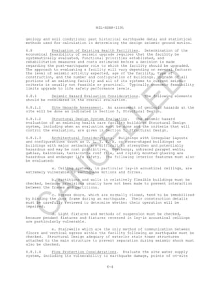 MIL-HDBK-1191
6-4
geology and soil conditions; past historical earthquake data; and statistical
methods used for calculation in determining the design seismic ground motion.
6.8 Evaluation of Existing Health Facilities. Determination of the
economical feasibility of seismic upgrade requires that the facility be
systematically evaluated, functional priorities established, and
rehabilitation measures and costs estimated before a decision is made
regarding the post-earthquake role to which the facility should be upgraded.
The approach to evaluating a facility will vary depending on several factors:
the level of seismic activity expected, age of the facility, type of
construction, and the number and configuration of buildings. Upgrade of all
portions of an existing facility and all of its systems to current seismic
criteria is usually not feasible or practical. Typically economic feasibility
limits upgrade to life safety performance levels.
6.8.1 Seismic Hazard Evaluation Considerations. The following elements
should be considered in the overall evaluation.
6.8.1.1 Site Hazards Assessment. An assessment of geologic hazards at the
site will be done as indicated in Section 5, Structural Design.
6.8.1.2 Structural Design System Evaluation. The seismic hazard
evaluation of an existing health care facility buildings Structural Design
system, including when an evaluation must be done and the criteria that will
control the evaluation, are given in Section 5, Structural Design.
6.8.1.3 Architectural Considerations. Buildings with irregular layouts
and configurations (such as U, L, T, E, H, or cross-shaped buildings) or
buildings with major setbacks are difficult to strengthen and potentially
hazardous and may be cost prohibitive. Overhangs, unbraced parapet walls,
gables, balconies, terra-cotta roof tile, and rigidly mounted glazing are
hazardous and endanger life safety. The following interior features must also
be evaluated:
a. Ceiling systems, in particular lay-in acoustical ceilings, are
extremely vulnerable to earthquake motions and forces.
b. Partitions and walls in relatively flexible buildings must be
checked, because provisions usually have not been made to prevent interaction
between the frames and partitions.
c. Egress doors, which are normally closed, tend to be immobilized
by binding the door frame during an earthquake. Their construction details
must be carefully reviewed to determine whether their operation will be
impaired.
d. Light fixtures and methods of suspension must be checked,
because pendant fixtures and fixtures recessed in lay-in acoustical ceilings
are particularly vulnerable.
e. Stairwells which are the only method of communication between
floors and vertical egress within the facility following an earthquake must be
checked. Structural Design adequacy of exterior stair tower structures
attached to the main structure to prevent separation during seismic shock must
also be checked.
6.8.1.4 Fire Protection Considerations. Evaluate the site water supply
system, including its vulnerability to earthquake damage, points of on-site
C
AN
C
ELLED
 