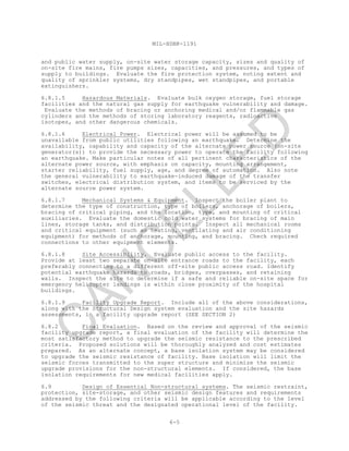 MIL-HDBK-1191
6-5
and public water supply, on-site water storage capacity, sizes and quality of
on-site fire mains, fire pumps sizes, capacities, and pressures, and types of
supply to buildings. Evaluate the fire protection system, noting extent and
quality of sprinkler systems, dry standpipes, wet standpipes, and portable
extinguishers.
6.8.1.5 Hazardous Materials. Evaluate bulk oxygen storage, fuel storage
facilities and the natural gas supply for earthquake vulnerability and damage.
Evaluate the methods of bracing or anchoring medical and/or flammable gas
cylinders and the methods of storing laboratory reagents, radioactive
isotopes, and other dangerous chemicals.
6.8.1.6 Electrical Power. Electrical power will be assumed to be
unavailable from public utilities following an earthquake. Determine the
availability, capability and capacity of the alternate power source (on-site
generator(s)) to provide the necessary power to operate the facility following
an earthquake. Make particular notes of all pertinent characteristics of the
alternate power source, with emphasis on capacity, mounting arrangement,
starter reliability, fuel supply, age, and degree of automation. Also note
the general vulnerability to earthquake-induced damage of the transfer
switches, electrical distribution system, and items to be serviced by the
alternate source power system.
6.8.1.7 Mechanical Systems & Equipment. Inspect the boiler plant to
determine the type of construction, type of boilers, anchorage of boilers,
bracing of critical piping, and the location, type, and mounting of critical
auxiliaries. Evaluate the domestic cold water systems for bracing of main
lines, storage tanks, and distribution points. Inspect all mechanical rooms
and critical equipment (such as heating, ventilating and air conditioning
equipment) for methods of anchorage, mounting, and bracing. Check required
connections to other equipment elements.
6.8.1.8 Site Accessibility. Evaluate public access to the facility.
Provide at least two separate on-site entrance roads to the facility, each
preferably connecting to a different off-site public access road. Identify
potential earthquake hazards to roads, bridges, overpasses, and retaining
walls. Inspect the site to determine if a safe and reliable on-site space for
emergency helicopter landings is within close proximity of the hospital
buildings.
6.8.1.9 Facility Upgrade Report. Include all of the above considerations,
along with the Structural Design system evaluation and the site hazards
assessments, in a facility upgrade report (SEE SECTION 2)
6.8.2 Final Evaluation. Based on the review and approval of the seismic
facility upgrade report, a final evaluation of the facility will determine the
most satisfactory method to upgrade the seismic resistance to the prescribed
criteria. Proposed solutions will be thoroughly analyzed and cost estimates
prepared. As an alternate concept, a base isolation system may be considered
to upgrade the seismic resistance of facility. Base isolation will limit the
seismic forces transmitted to the super structure and minimize the seismic
upgrade provisions for the non-structural elements. If considered, the base
isolation requirements for new medical facilities apply.
6.9 Design of Essential Non-structural systems. The seismic restraint,
protection, site-storage, and other seismic design features and requirements
addressed by the following criteria will be applicable according to the level
of the seismic threat and the designated operational level of the facility.
C
AN
C
ELLED
 
