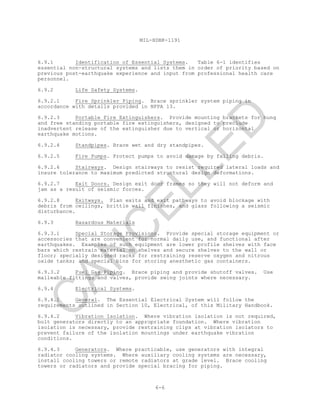 MIL-HDBK-1191
6-6
6.9.1 Identification of Essential Systems. Table 6-1 identifies
essential non-structural systems and lists them in order of priority based on
previous post-earthquake experience and input from professional health care
personnel.
6.9.2 Life Safety Systems.
6.9.2.1 Fire Sprinkler Piping. Brace sprinkler system piping in
accordance with details provided in NFPA 13.
6.9.2.3 Portable Fire Extinguishers. Provide mounting brackets for hung
and free standing portable fire extinguishers, designed to preclude
inadvertent release of the extinguisher due to vertical or horizontal
earthquake motions.
6.9.2.4 Standpipes. Brace wet and dry standpipes.
6.9.2.5 Fire Pumps. Protect pumps to avoid damage by falling debris.
6.9.2.6 Stairways. Design stairways to resist required lateral loads and
insure tolerance to maximum predicted structural design deformations.
6.9.2.7 Exit Doors. Design exit door frames so they will not deform and
jam as a result of seismic forces.
6.9.2.8 Exitways. Plan exits and exit pathways to avoid blockage with
debris from ceilings, brittle wall finishes, and glass following a seismic
disturbance.
6.9.3 Hazardous Materials
6.9.3.1 Special Storage Provisions. Provide special storage equipment or
accessories that are convenient for normal daily use, and functional after
earthquakes. Examples of such equipment are lower profile shelves with face
bars which restrain material on shelves and secure shelves to the wall or
floor; specially designed racks for restraining reserve oxygen and nitrous
oxide tanks; and special bins for storing anesthetic gas containers.
6.9.3.2 Fuel Gas Piping. Brace piping and provide shutoff valves. Use
malleable fittings and valves, provide swing joints where necessary.
6.9.4 Electrical Systems.
6.9.4.1 General. The Essential Electrical System will follow the
requirements outlined in Section 10, Electrical, of this Military Handbook.
6.9.4.2 Vibration Isolation. Where vibration isolation is not required,
bolt generators directly to an appropriate foundation. Where vibration
isolation is necessary, provide restraining clips at vibration isolators to
prevent failure of the isolation mountings under earthquake vibration
conditions.
6.9.4.3 Generators. Where practicable, use generators with integral
radiator cooling systems. Where auxiliary cooling systems are necessary,
install cooling towers or remote radiators at grade level. Brace cooling
towers or radiators and provide special bracing for piping.
C
AN
C
ELLED
 