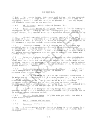MIL-HDBK-1191
6-7
6.9.4.4 Fuel Storage Tanks. Underground Fuel Storage Tanks are required.
Install expansion flex loops in fuel lines which are on the soil side of a
foundation. Anchor all fuel day tanks, using malleable fittings and valves,
with flexible connections to the generator.
6.9.4.5 Battery Racks. Anchor and brace battery racks.
6.9.4.6 Miscellaneous Electrical Equipment. Anchor or restrain switchgear,
substations, automatic transfer switches, distribution panels, and motor
control centers. Give special attention to providing adequate support for bus
ducts.
6.9.4.7 Building Expansion (Seismic) Joints. Carefully design all
crossings of seismic or expansion joints by power lines. Flexibility of cable
and conduit at potential points of differential movement will be provided, as
will separate grounds for conduit runs crossing seismic joints.
6.9.5 Conveyance Systems. Design elevators and shafts to meet the
prescribed lateral force requirements. Evaluate elevator manufacturers'
recommendations for meeting these criteria. In general, it will be necessary
to install additional rail support brackets, counterweight retaining brackets,
rail safety shoes and emergency stop gear; and to brace spreader beams and
elevator control cabinets.
6.9.6 Mechanical Systems. Mechanical equipment, including distribution
piping and ductwork, shall be braced, anchored, or otherwise protected in
accord with the criteria for the designated seismic performance level of the
facility. Designers are required to coordinate the bracing of piping systems
subject to thermal expansion with the seismic restraint system, to assure both
systems function as intended.
6.9.6.1 On-Site Sanitary and Water Storage Facilities. For any facility
with a designated seismic protection level in excess of “Life Safety”, the
following criteria shall apply.
a. Provide the water service with two independent connections to
the water system. In addition, provide a water storage facility as a source
of supply, sized to adequately meet fire and water demands during the post-
earthquake emergency period. Design water mains to minimize service
disruption from earthquakes and to facilitate post-earthquake repair.
Domestic water storage considerations may factor in a reasonably reduced level
of water consumption for the emergency period of operation.
b. Provide an Emergency Sanitary Sewage Holding Facility for
temporary retention of all sanitary sewage discharge from the hospital during
the post-earthquake emergency period.
6.9.6.2 Fuel Gas Shutoff Valve. Equip the site gas supply line with a
safety shutoff valve.
6.9.7 Medical Systems and Equipment.
6.9.7.1 Autoclaves. Anchor steam sterilizers.
6.9.7.2 X-Ray Equipment. Include bracing as required for the design of X-
ray unit ceiling tracks. Anchor X-ray control consoles and automatic film
developers.
C
AN
C
ELLED
 